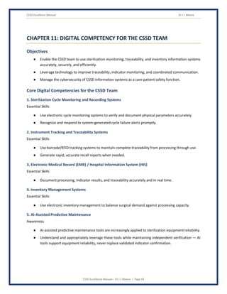 CSSD Excellence Manual Dr J L Meena
CSSD Excellence Manual – Dr J L Meena | Page 43
CHAPTER 11: DIGITAL COMPETENCY FOR THE CSSD TEAM
Objectives
● Enable the CSSD team to use sterilization monitoring, traceability, and inventory information systems
accurately, securely, and efficiently.
● Leverage technology to improve traceability, indicator monitoring, and coordinated communication.
● Manage the cybersecurity of CSSD information systems as a core patient safety function.
Core Digital Competencies for the CSSD Team
1. Sterilization Cycle Monitoring and Recording Systems
Essential Skills
● Use electronic cycle monitoring systems to verify and document physical parameters accurately.
● Recognize and respond to system-generated cycle failure alerts promptly.
2. Instrument Tracking and Traceability Systems
Essential Skills
● Use barcode/RFID tracking systems to maintain complete traceability from processing through use.
● Generate rapid, accurate recall reports when needed.
3. Electronic Medical Record (EMR) / Hospital Information System (HIS)
Essential Skills
● Document processing, indicator results, and traceability accurately and in real time.
4. Inventory Management Systems
Essential Skills
● Use electronic inventory management to balance surgical demand against processing capacity.
5. AI-Assisted Predictive Maintenance
Awareness
● AI-assisted predictive maintenance tools are increasingly applied to sterilization equipment reliability.
● Understand and appropriately leverage these tools while maintaining independent verification — AI
tools support equipment reliability, never replace validated indicator confirmation.
 