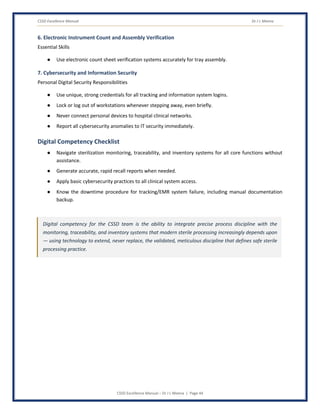 CSSD Excellence Manual Dr J L Meena
CSSD Excellence Manual – Dr J L Meena | Page 44
6. Electronic Instrument Count and Assembly Verification
Essential Skills
● Use electronic count sheet verification systems accurately for tray assembly.
7. Cybersecurity and Information Security
Personal Digital Security Responsibilities
● Use unique, strong credentials for all tracking and information system logins.
● Lock or log out of workstations whenever stepping away, even briefly.
● Never connect personal devices to hospital clinical networks.
● Report all cybersecurity anomalies to IT security immediately.
Digital Competency Checklist
● Navigate sterilization monitoring, traceability, and inventory systems for all core functions without
assistance.
● Generate accurate, rapid recall reports when needed.
● Apply basic cybersecurity practices to all clinical system access.
● Know the downtime procedure for tracking/EMR system failure, including manual documentation
backup.
Digital competency for the CSSD team is the ability to integrate precise process discipline with the
monitoring, traceability, and inventory systems that modern sterile processing increasingly depends upon
— using technology to extend, never replace, the validated, meticulous discipline that defines safe sterile
processing practice.
 