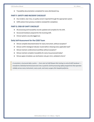 CSSD Excellence Manual Dr J L Meena
CSSD Excellence Manual – Dr J L Meena | Page 46
● Traceability documentation completed for every distributed tray.
PART F: SAFETY AND INCIDENT CHECKLIST
● Any incident, near-miss, or quality concern reported through the appropriate system.
● CAPA actions from previous incidents reviewed for completion.
PART G: END-OF-SHIFT CHECKLIST
● All processing and traceability records updated and complete for the shift.
● Structured handover prepared for the incoming shift.
● Clinical systems securely logged out.
Daily Self-Assessment for the CSSD Team
● Did we complete decontamination for every instrument, without exception?
● Did we confirm biological indicator results before releasing every applicable load?
● Did we maintain unidirectional workflow without exception?
● Did we maintain complete traceability for every tray processed today?
● Did we apply immediate-use sterilization only per strict, validated criteria?
A consistent, structured daily routine — from start-of-shift Bowie-Dick testing to end-of-shift handover —
transforms individual technical precision into a systemic sterile processing safety programme that operates
reliably across every instrument, every cycle, and every surgery this hospital performs.
 