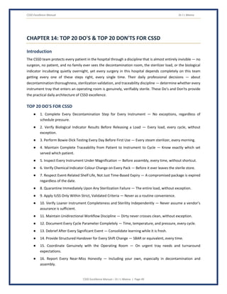 CSSD Excellence Manual Dr J L Meena
CSSD Excellence Manual – Dr J L Meena | Page 49
CHAPTER 14: TOP 20 DO'S & TOP 20 DON'TS FOR CSSD
Introduction
The CSSD team protects every patient in the hospital through a discipline that is almost entirely invisible — no
surgeon, no patient, and no family ever sees the decontamination room, the sterilizer load, or the biological
indicator incubating quietly overnight, yet every surgery in this hospital depends completely on this team
getting every one of these steps right, every single time. Their daily professional decisions — about
decontamination thoroughness, sterilization validation, and traceability discipline — determine whether every
instrument tray that enters an operating room is genuinely, verifiably sterile. These Do's and Don'ts provide
the practical daily architecture of CSSD excellence.
TOP 20 DO'S FOR CSSD
● 1. Complete Every Decontamination Step for Every Instrument — No exceptions, regardless of
schedule pressure.
● 2. Verify Biological Indicator Results Before Releasing a Load — Every load, every cycle, without
exception.
● 3. Perform Bowie-Dick Testing Every Day Before First Use — Every steam sterilizer, every morning.
● 4. Maintain Complete Traceability from Patient to Instrument to Cycle — Know exactly which set
served which patient.
● 5. Inspect Every Instrument Under Magnification — Before assembly, every time, without shortcut.
● 6. Verify Chemical Indicator Colour Change on Every Pack — Before it ever leaves the sterile store.
● 7. Respect Event-Related Shelf Life, Not Just Time-Based Expiry — A compromised package is expired
regardless of the date.
● 8. Quarantine Immediately Upon Any Sterilization Failure — The entire load, without exception.
● 9. Apply IUSS Only Within Strict, Validated Criteria — Never as a routine convenience.
● 10. Verify Loaner Instrument Completeness and Sterility Independently — Never assume a vendor's
assurance is sufficient.
● 11. Maintain Unidirectional Workflow Discipline — Dirty never crosses clean, without exception.
● 12. Document Every Cycle Parameter Completely — Time, temperature, and pressure, every cycle.
● 13. Debrief After Every Significant Event — Consolidate learning while it is fresh.
● 14. Provide Structured Handover for Every Shift Change — SBAR or equivalent, every time.
● 15. Coordinate Genuinely with the Operating Room — On urgent tray needs and turnaround
expectations.
● 16. Report Every Near-Miss Honestly — Including your own, especially in decontamination and
assembly.
 