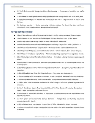 CSSD Excellence Manual Dr J L Meena
CSSD Excellence Manual – Dr J L Meena | Page 50
● 17. Verify Environmental Storage Conditions Continuously — Temperature, humidity, and traffic
control.
● 18. Initiate Recall Investigation Immediately Upon Any Positive Biological Indicator — No delay, ever.
● 19. Apply the Same Rigour to the Last Tray of the Day as the First — Fatigue is never an excuse for a
shortcut.
● 20. Continue Learning — Sterile processing evidence evolves. The team that does not learn
continuously treats today's patients with yesterday's protocols.
TOP 20 DON'TS FOR CSSD
● 1. Don't Skip or Compress Any Decontamination Step — Under any circumstance, for any reason.
● 2. Don't Release a Load Without Verified Biological Indicator Results — Ever, for any reason.
● 3. Don't Skip Bowie-Dick Testing — Even on a day the sterilizer 'seems fine.'
● 4. Don't Use an Instrument Set Without Complete Traceability — If you can't trace it, don't use it.
● 5. Don't Rush Inspection Under Magnification — A missed residue is a missed infection risk.
● 6. Don't Ignore an Ambiguous Chemical Indicator Colour — When in doubt, don't release the pack.
● 7. Don't Rely on Time-Based Expiry Alone — A torn or wet package is compromised regardless of date.
● 8. Don't Delay Quarantine After a Sterilization Failure — Immediate action protects every subsequent
patient.
● 9. Don't Use IUSS as a Substitute for Adequate Inventory Planning — It is an emergency exception, not
routine practice.
● 10. Don't Accept a Loaner Tray Without Independent Verification — Every time, regardless of vendor
reputation.
● 11. Don't Allow Dirty and Clean Workflows to Cross — Ever, under any circumstance.
● 12. Don't Leave Cycle Documentation Incomplete — Every parameter, every cycle, without exception.
● 13. Don't Skip Team Debriefing After a Critical Event — Unprocessed events repeat their gaps.
● 14. Don't Hand Over Incomplete Information at Shift Change — Structure protects against critical
omissions.
● 15. Don't Coordinate Urgent Tray Requests Without Verifying Genuine Processing Completion —
Urgency never justifies incomplete sterilization.
● 16. Don't Hide or Minimize a Near-Miss — Suppressed incidents cannot drive the improvement that
prevents recurrence.
● 17. Don't Ignore an Environmental Storage Deviation — Temperature and humidity excursions
compromise sterility silently.
● 18. Don't Delay a Recall Investigation — Every hour of delay risks another patient exposure.
● 19. Don't Let End-of-Shift Fatigue Compromise the Final Trays — The last tray deserves the same rigour
as the first.
 