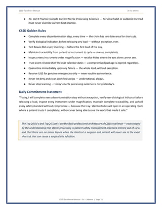 CSSD Excellence Manual Dr J L Meena
CSSD Excellence Manual – Dr J L Meena | Page 51
● 20. Don't Practice Outside Current Sterile Processing Evidence — Personal habit or outdated method
must never override current best practice.
CSSD Golden Rules
● Complete every decontamination step, every time — the chain has zero tolerance for shortcuts.
● Verify biological indicators before releasing any load — without exception, ever.
● Test Bowie-Dick every morning — before the first load of the day.
● Maintain traceability from patient to instrument to cycle — always, completely.
● Inspect every instrument under magnification — residue hides where the eye alone cannot see.
● Trust event-related shelf life over calendar dates — a compromised package is expired regardless.
● Quarantine immediately upon any failure — the whole load, without exception.
● Reserve IUSS for genuine emergencies only — never routine convenience.
● Never let dirty and clean workflows cross — unidirectional, always.
● Never stop learning — today's sterile processing evidence is not yesterday's.
Daily Commitment Statement
“Today, I will complete every decontamination step without exception, verify every biological indicator before
releasing a load, inspect every instrument under magnification, maintain complete traceability, and uphold
every safety standard without compromise — because the tray I sterilize today will open in an operating room
where a patient trusts it completely, without ever being able to see the work that made it safe.”
The Top 20 Do's and Top 20 Don'ts are the daily professional architecture of CSSD excellence — each shaped
by the understanding that sterile processing is patient safety management practiced entirely out of view,
and that there are no minor lapses when the shortcut a surgeon and patient will never see is the exact
shortcut that can cause a surgical site infection.
 
