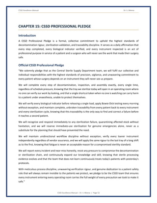 CSSD Excellence Manual Dr J L Meena
CSSD Excellence Manual – Dr J L Meena | Page 52
CHAPTER 15: CSSD PROFESSIONAL PLEDGE
Introduction
A CSSD Professional Pledge is a formal, collective commitment to uphold the highest standards of
decontamination rigour, sterilization validation, and traceability discipline. It serves as a daily affirmation that
every step completed, every biological indicator verified, and every instrument inspected is an act of
professional purpose in service of a patient and a surgeon who will never see the work that made their surgery
safe.
Official CSSD Professional Pledge
“We solemnly pledge that as the Central Sterile Supply Department team, we will fulfil our collective and
individual responsibilities with the highest standards of precision, vigilance, and unwavering commitment to
every patient whose surgery depends on an instrument they will never see us prepare.
We will complete every step of decontamination, inspection, and assembly exactly, every single time,
regardless of schedule pressure, knowing that the tray we sterilize today will open in an operating room where
no one can verify our work by looking, and that a single shortcut taken when no one is watching can carry harm
to a patient under anaesthesia, unable to protect themselves.
We will verify every biological indicator before releasing a single load, apply Bowie-Dick testing every morning
without exception, and maintain complete, unbroken traceability from every patient back to every instrument
and every sterilization cycle, knowing that this traceability is the only way to find and correct a failure before
it reaches a second patient.
We will recognize and respond immediately to any sterilization failure, quarantining affected stock without
hesitation, and we will reserve immediate-use sterilization for genuine emergencies alone, never as a
substitute for the planning that should have prevented the need.
We will maintain unidirectional workflow discipline without exception, verify every loaner instrument
independently regardless of vendor assurance, and we will apply the same rigour to the last tray of a long shift
as to the first, knowing that fatigue is never an acceptable reason for a compromised sterility standard.
We will report every incident and near-miss honestly, resist any pressure to compromise the decontamination
or sterilization chain, and continuously expand our knowledge and skill, knowing that sterile processing
evidence evolves and that the team that does not learn continuously treats today's patients with yesterday's
protocols.
With meticulous process discipline, unwavering verification rigour, and genuine dedication to a patient safety
role that will always remain invisible to the patients we protect, we pledge to be the CSSD team that ensures
every instrument entering every operating room carries the full weight of every precaution we took to make it
safe.”
 