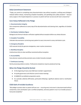 CSSD Excellence Manual Dr J L Meena
CSSD Excellence Manual – Dr J L Meena | Page 53
Daily Commitment Statement
“Today, we commit to completing every decontamination step without exception, verifying every biological
indicator before release, maintaining complete traceability, and upholding every safety standard — because
every surgery in this hospital depends on a process no patient will ever see but we will never compromise.”
Core Values Reflected in the Pledge
1. Decontamination Integrity
Zero-compromise adherence to every step of the decontamination and cleaning chain, regardless of schedule
pressure.
2. Sterilization Validation Rigour
Biological and chemical indicator verification applied without exception before any release decision.
3. Complete Traceability
Unbroken documentation connecting every patient to every instrument to every sterilization cycle.
4. Emergency Discipline
IUSS reserved strictly for genuine emergencies, never routine convenience.
5. Workflow Discipline
Unidirectional dirty-to-clean workflow maintained without exception.
6. Accountability
Every decision owned and documented; every incident honestly reviewed.
7. Continuous Learning
Sterile processing evidence evolves. Professional competence requires perpetual learning.
When the Pledge Should Be Recited
● At the beginning of every new CSSD team member's appointment.
● At quality governance and infection control review meetings.
● At NABH/JCI accreditation preparation events.
● As a periodic collective affirmation, particularly following a significant adverse event or sterilization
failure.
CSSD Oath of Invisible Excellence
“We pledge to protect what no patient will ever see — ensuring every instrument is decontaminated without
compromise, every sterilization cycle is verified completely, and every patient's trust in an invisible process is
honoured completely.”
 