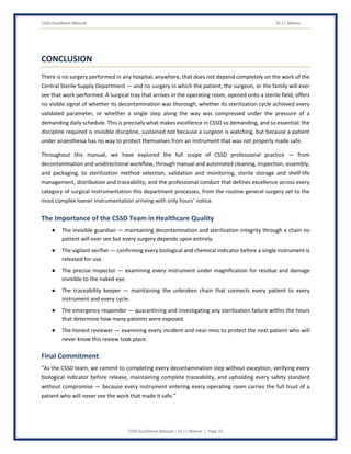 CSSD Excellence Manual Dr J L Meena
CSSD Excellence Manual – Dr J L Meena | Page 55
CONCLUSION
There is no surgery performed in any hospital, anywhere, that does not depend completely on the work of the
Central Sterile Supply Department — and no surgery in which the patient, the surgeon, or the family will ever
see that work performed. A surgical tray that arrives in the operating room, opened onto a sterile field, offers
no visible signal of whether its decontamination was thorough, whether its sterilization cycle achieved every
validated parameter, or whether a single step along the way was compressed under the pressure of a
demanding daily schedule. This is precisely what makes excellence in CSSD so demanding, and so essential: the
discipline required is invisible discipline, sustained not because a surgeon is watching, but because a patient
under anaesthesia has no way to protect themselves from an instrument that was not properly made safe.
Throughout this manual, we have explored the full scope of CSSD professional practice — from
decontamination and unidirectional workflow, through manual and automated cleaning, inspection, assembly,
and packaging, to sterilization method selection, validation and monitoring, sterile storage and shelf-life
management, distribution and traceability, and the professional conduct that defines excellence across every
category of surgical instrumentation this department processes, from the routine general surgery set to the
most complex loaner instrumentation arriving with only hours' notice.
The Importance of the CSSD Team in Healthcare Quality
● The invisible guardian — maintaining decontamination and sterilization integrity through a chain no
patient will ever see but every surgery depends upon entirely.
● The vigilant verifier — confirming every biological and chemical indicator before a single instrument is
released for use.
● The precise inspector — examining every instrument under magnification for residue and damage
invisible to the naked eye.
● The traceability keeper — maintaining the unbroken chain that connects every patient to every
instrument and every cycle.
● The emergency responder — quarantining and investigating any sterilization failure within the hours
that determine how many patients were exposed.
● The honest reviewer — examining every incident and near-miss to protect the next patient who will
never know this review took place.
Final Commitment
“As the CSSD team, we commit to completing every decontamination step without exception, verifying every
biological indicator before release, maintaining complete traceability, and upholding every safety standard
without compromise — because every instrument entering every operating room carries the full trust of a
patient who will never see the work that made it safe.”
 