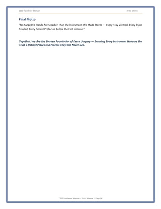 CSSD Excellence Manual Dr J L Meena
CSSD Excellence Manual – Dr J L Meena | Page 56
Final Motto
“No Surgeon's Hands Are Steadier Than the Instrument We Made Sterile — Every Tray Verified, Every Cycle
Trusted, Every Patient Protected Before the First Incision.”
Together, We Are the Unseen Foundation of Every Surgery — Ensuring Every Instrument Honours the
Trust a Patient Places in a Process They Will Never See.
 