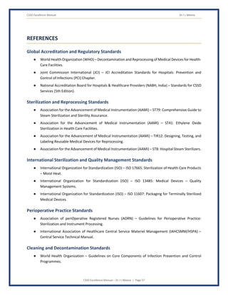 CSSD Excellence Manual Dr J L Meena
CSSD Excellence Manual – Dr J L Meena | Page 57
REFERENCES
Global Accreditation and Regulatory Standards
● World Health Organization (WHO) – Decontamination and Reprocessing of Medical Devices for Health-
Care Facilities.
● Joint Commission International (JCI) – JCI Accreditation Standards for Hospitals: Prevention and
Control of Infections (PCI) Chapter.
● National Accreditation Board for Hospitals & Healthcare Providers (NABH, India) – Standards for CSSD
Services (5th Edition).
Sterilization and Reprocessing Standards
● Association for the Advancement of Medical Instrumentation (AAMI) – ST79: Comprehensive Guide to
Steam Sterilization and Sterility Assurance.
● Association for the Advancement of Medical Instrumentation (AAMI) – ST41: Ethylene Oxide
Sterilization in Health Care Facilities.
● Association for the Advancement of Medical Instrumentation (AAMI) – TIR12: Designing, Testing, and
Labeling Reusable Medical Devices for Reprocessing.
● Association for the Advancement of Medical Instrumentation (AAMI) – ST8: Hospital Steam Sterilizers.
International Sterilization and Quality Management Standards
● International Organization for Standardization (ISO) – ISO 17665: Sterilization of Health Care Products
– Moist Heat.
● International Organization for Standardization (ISO) – ISO 13485: Medical Devices – Quality
Management Systems.
● International Organization for Standardization (ISO) – ISO 11607: Packaging for Terminally Sterilized
Medical Devices.
Perioperative Practice Standards
● Association of periOperative Registered Nurses (AORN) – Guidelines for Perioperative Practice:
Sterilization and Instrument Processing.
● International Association of Healthcare Central Service Materiel Management (IAHCSMM/HSPA) –
Central Service Technical Manual.
Cleaning and Decontamination Standards
● World Health Organization – Guidelines on Core Components of Infection Prevention and Control
Programmes.
 