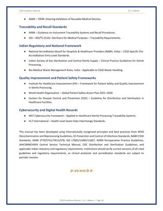 CSSD Excellence Manual Dr J L Meena
CSSD Excellence Manual – Dr J L Meena | Page 58
● AAMI – TIR30: Cleaning Validation of Reusable Medical Devices.
Traceability and Recall Standards
● AAMI – Guidance on Instrument Traceability Systems and Recall Procedures.
● ISO – ISO/TS 25101: Sterilizers for Medical Purposes – Traceability Requirements.
Indian Regulatory and National Framework
● National Accreditation Board for Hospitals & Healthcare Providers (NABH, India) – CSSD-Specific Pre-
Accreditation Entry Level Standards.
● Indian Society of Gas Sterilization and Central Sterile Supply – Clinical Practice Guidelines for Sterile
Processing.
● Bio-Medical Waste Management Rules, India – Applicable to CSSD Waste Handling.
Quality Improvement and Patient Safety Frameworks
● Institute for Healthcare Improvement (IHI) – Framework for Patient Safety and Quality Improvement
in Sterile Processing.
● World Health Organization – Global Patient Safety Action Plan 2021–2030.
● Centers for Disease Control and Prevention (CDC) – Guideline for Disinfection and Sterilization in
Healthcare Facilities.
Cybersecurity and Digital Health Records
● NIST Cybersecurity Framework – Applied to Healthcare Sterile Processing Traceability Systems.
● HL7 International – Health Level Seven Data Interchange Standards.
This manual has been developed using internationally recognized principles and best practices from WHO
Decontamination and Reprocessing Guidelines, JCI Prevention and Control of Infections Standards, NABH CSSD
Standards, AAMI ST79/ST41/TIR12/ST8, ISO 17665/13485/11607, AORN Perioperative Practice Guidelines,
IAHCSMM/HSPA Central Service Technical Manual, CDC Disinfection and Sterilization Guidelines, and
applicable Indian statutory and regulatory requirements. Institutions should verify current versions of all cited
guidelines and regulatory requirements, as clinical protocols and accreditation standards are subject to
periodic revision.
ॐ जय माता द( ॐ
 