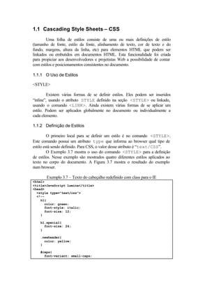 1.1 Cascading Style Sheets – CSS
       Uma folha de estilos consiste de uma ou mais definições de estilo
(tamanho de fonte, estilo da fonte, alinhamento de texto, cor de texto e do
fundo, margens, altura da linha, etc) para elementos HTML que podem ser
linkados ou embutidos em documentos HTML. Esta funcionalidade foi criada
para propiciar aos desenvolvedores e projetistas Web a possibilidade de contar
com estilos e posicionamentos consistentes no documento.

1.1.1 O Uso de Estilos

<STYLE>

        Existem várias formas de se definir estilos. Eles podem ser inseridos
“inline”, usando o atributo STYLE definido na seção <STYLE> ou linkado,
usando o comando <LINK>. Ainda existem várias formas de se aplicar um
estilo. Podem ser aplicados globalmente no documento ou individualmente a
cada elemento.

1.1.2 Definição de Estilos

         O primeiro local para se definir um estilo é no comando <STYLE>.
Este comando possui um atributo type que informa ao browser qual tipo de
estilo está sendo definido. Para CSS, o valor desse atributo é “text/CSS”.
         O Exemplo 3.7 mostra o uso do comando <STYLE> para a definição
de estilos. Nesse exemplo são mostrados quatro diferentes estilos aplicados ao
texto no corpo do documento. A Figura 3.7 mostra o resultado do exemplo
num browser.

       Exemplo 3.7 – Texto do cabeçalho redefinido com class para o IE
<html>
<title>JavaScript Lumina</title>
<head>
  <style type="text/css">
  <!--
    h1{
      color: green;
      font-style: italic;
      font-size: 12;
    }

    h1.special{
      font-size: 24;
    }

    .newheader{
      color: yellow;
    }

    #caps{
      font-variant: small-caps;
 