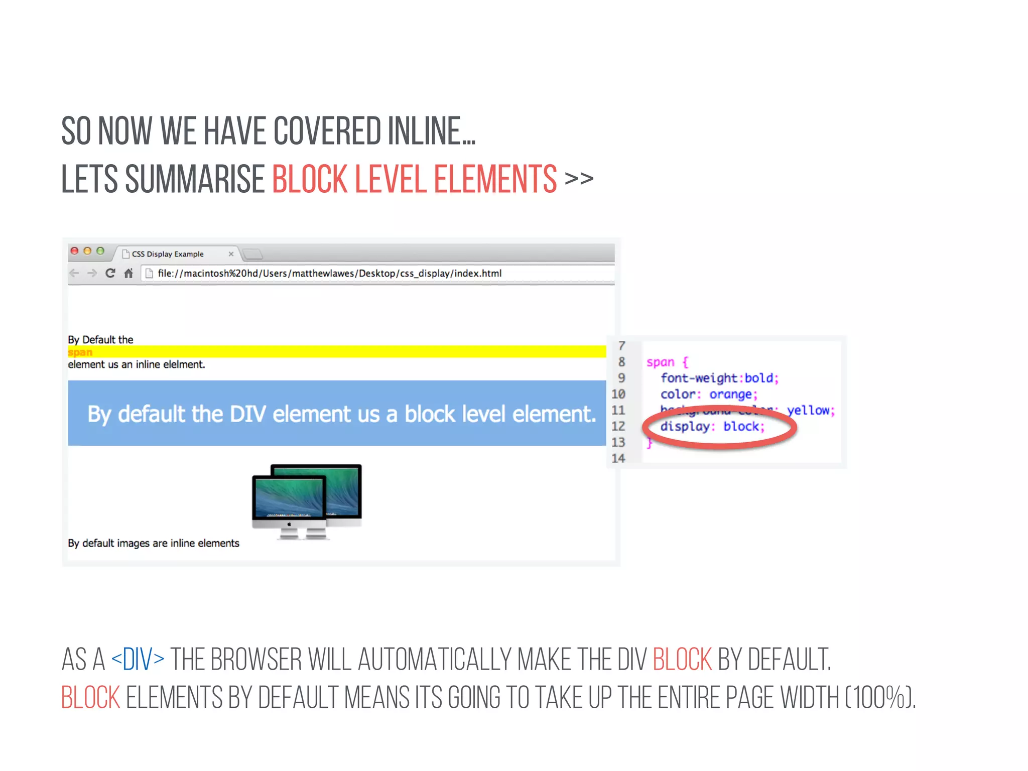 SO NOW WE HAVE COVERED INLINE… 
LETS SUMMARISE BLOCK LEVEL ELEMENTS >> 
! 
AS A <DIV> THE BROWSER WILL AUTOMATICALLY MAKE THE DIV BLOCK BY DEFAULT. 
BLOCK ELEMENTS BY DEFAULT means its going to take up the entire page width (100%). 
 