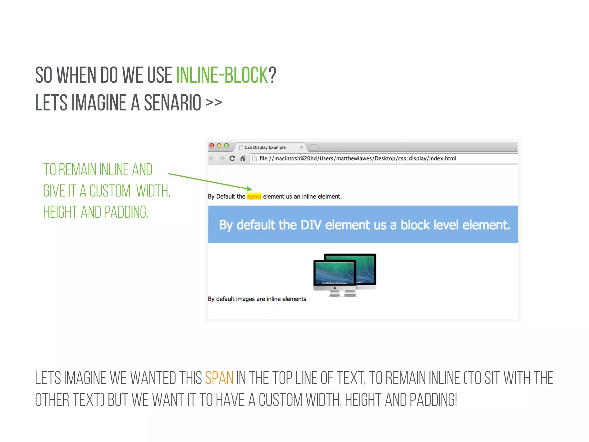 SO WHEN DO WE USE INLINE-BLOCK? 
LETS IMAGINE A SENARIO >> 
TO REMAIN INLINE AND 
GIVE IT A CUSTOM WIDTH, 
HEIGHT AND PADDING. 
LETS IMAGINE WE WANTED THIS SPAN IN THE TOP LINE OF TEXT, TO REMAIN INLINE (TO SIT WITH THE 
OTHER TEXT) BUT WE WANT it to have a custom width, height and padding! 
 