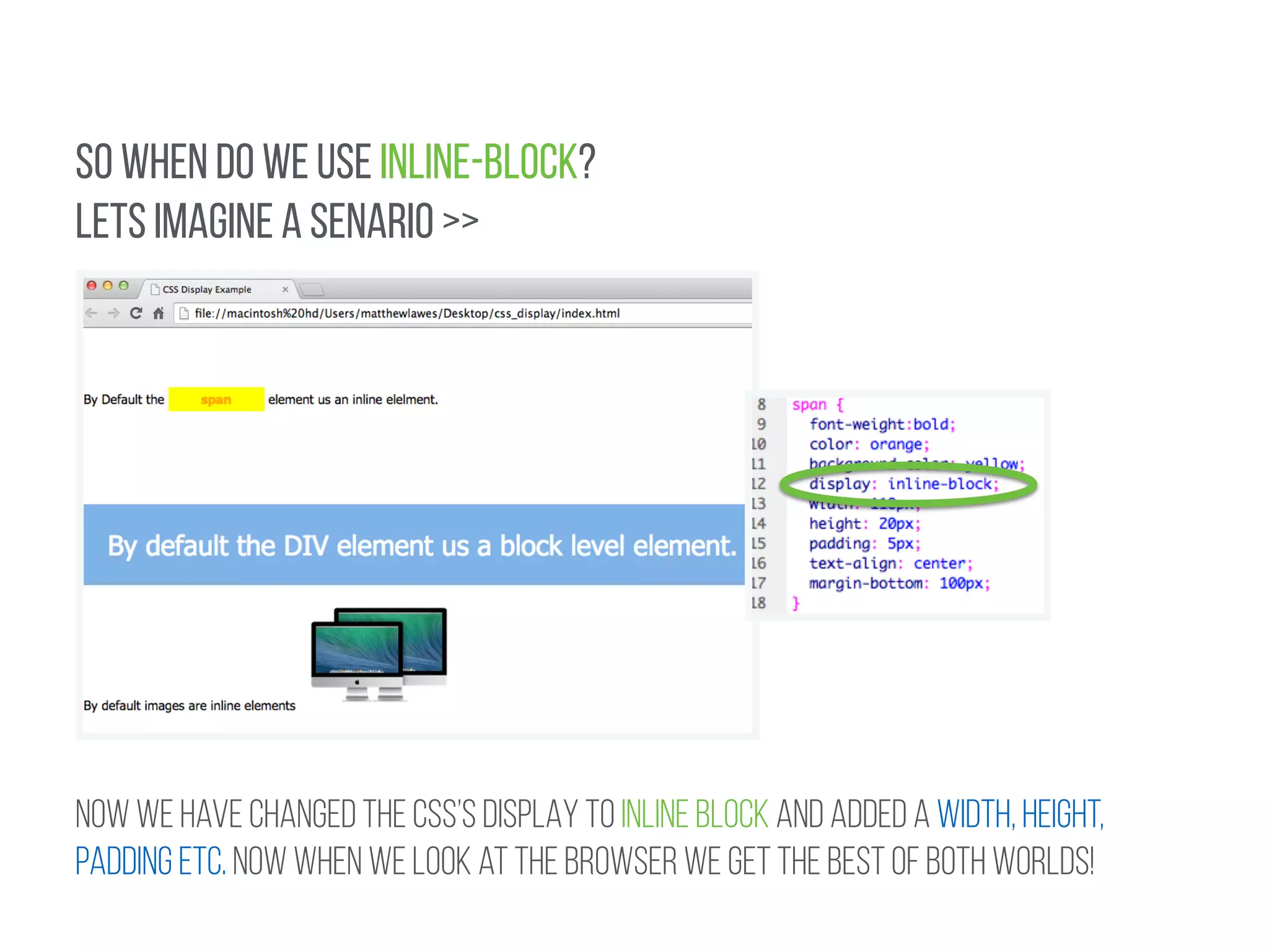 SO WHEN DO WE USE INLINE-BLOCK? 
LETS IMAGINE A SENARIO >> 
NOW WE HAVE CHANGED THE CSS’s DISPLAY TO INLINE BLOCK and added a width, height, 
padding etc. Now when we look at the browser we get the best of both worlds! 
 