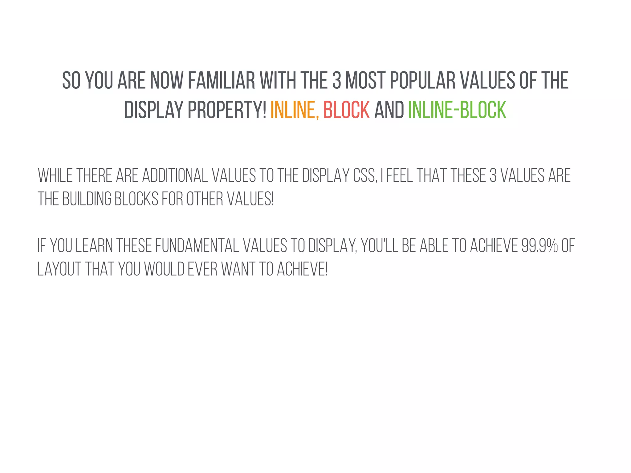 SO YOU ARE NOW FAMILIAR WITH THE 3 MOST POPULAR VALUES OF THE 
DISPLay property! INLINE, BLOCK AND INLINE-BLOCK 
WHILE THERE ARE ADDITIONAL VALUES TO THE DISPLAY CSS, I FEEL THAT THESE 3 values are 
the building blocks for other values! 
! 
IF YOU LEARN THESE FUNDAMENTAL VALUES TO DISPLAY, you'll be able to achieve 99.9% OF 
Layout that you would ever want to achieve! 
 