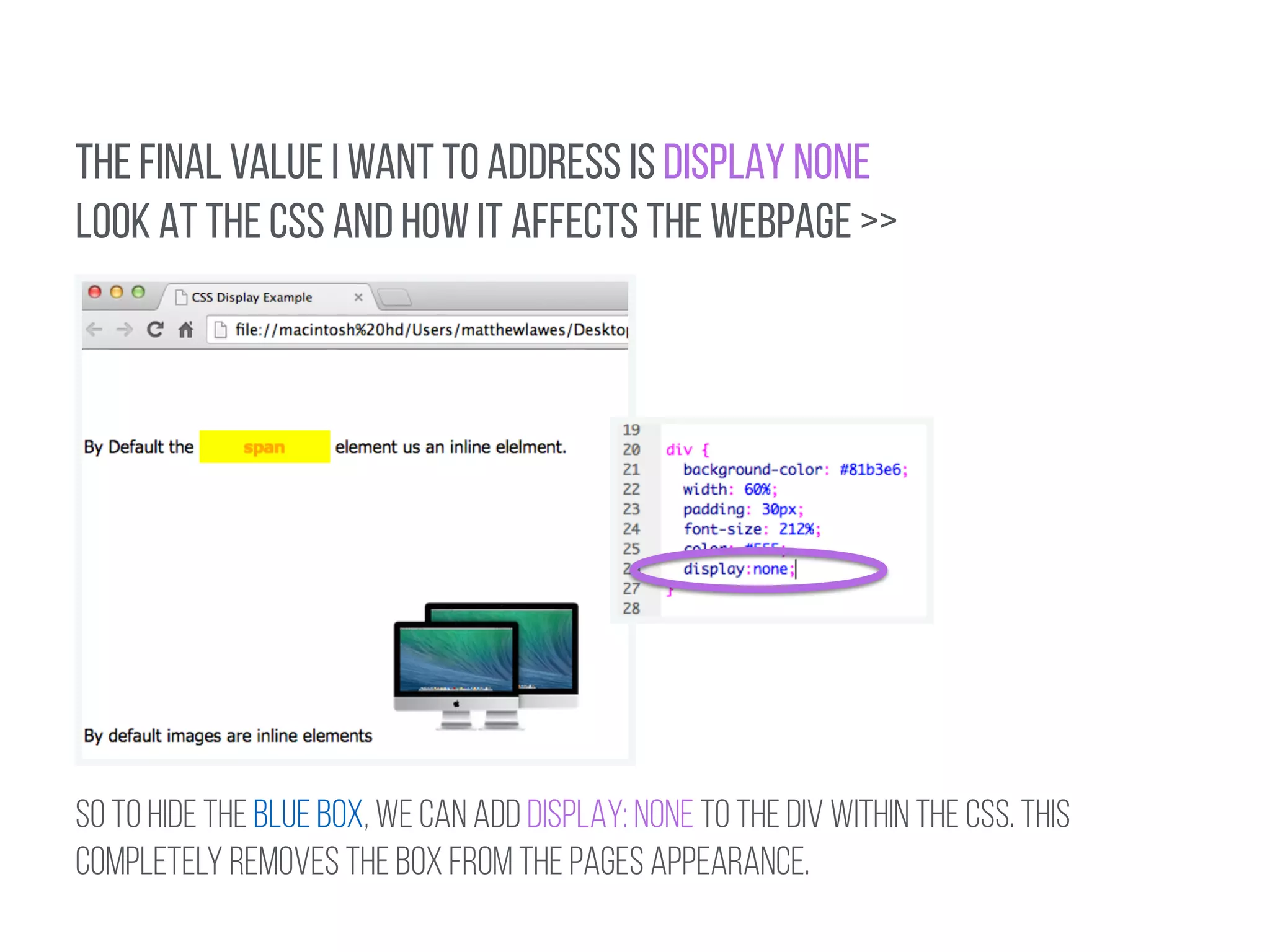 THE FINAL VALUE I WANT TO ADDRESS IS DISPLAY NONE 
LOOK AT THE CSS AND HOW IT AFFECTS THE WEBPAGE >> 
So TO HIDE THE BLUE BOX, WE CAN ADD DISPLAY: NONE TO THE div within the CSS. THIS 
COMPLETELY REMOVES THE BOX FROM THE PAGES APPEARANCE. 
 