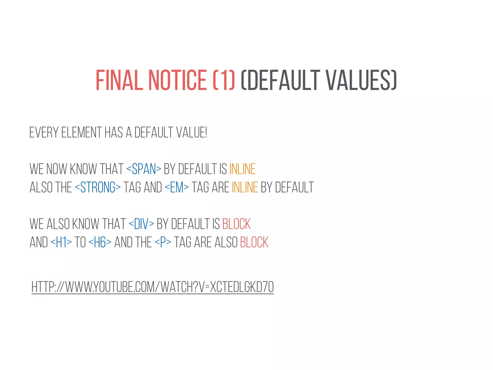 FINAL NOTICE (1) (DEFAULT VALUES) 
EVERY ELEMENT HAS A DEFAULT VALUE! 
! 
WE NOW KNOW THAT <SPAN> by default is inline 
ALSO THE <STRONG> TAG AND <EM> TAG ARE INLINE BY DEFAULT 
! 
WE ALSO KNOW THAT <DIV> By default is block 
AND <H1> to <h6> and the <p> tag are also block 
http://www.youtube.com/watch?v=xcTEDlgkD7o 
 