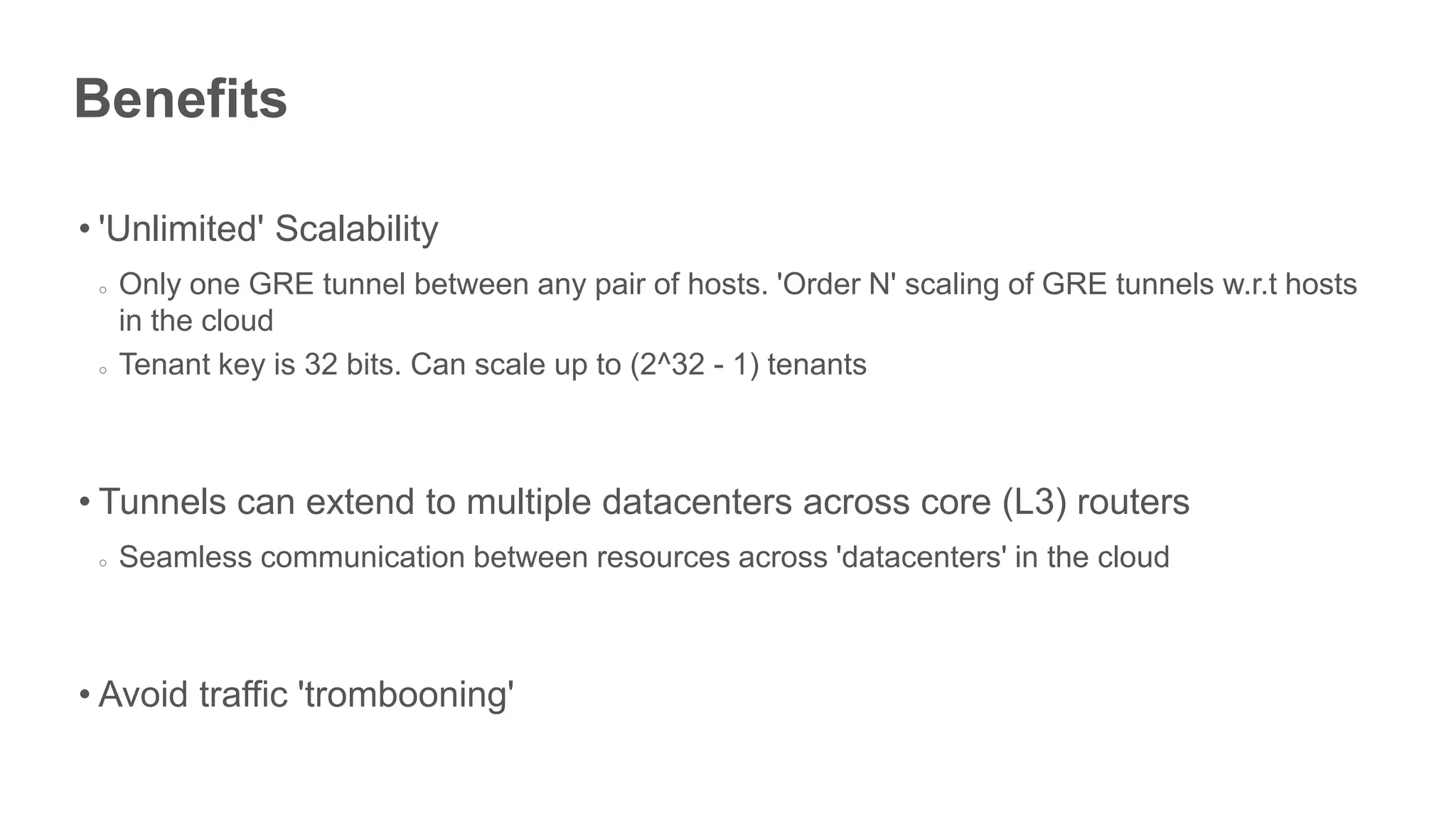 Benefits

• 'Unlimited' Scalability
 ○   Only one GRE tunnel between any pair of hosts. 'Order N' scaling of GRE tunnels w.r.t hosts
     in the cloud
 ○   Tenant key is 32 bits. Can scale up to (2^32 - 1) tenants



• Tunnels can extend to multiple datacenters across core (L3) routers
 ○   Seamless communication between resources across 'datacenters' in the cloud



• Avoid traffic 'trombooning'
 