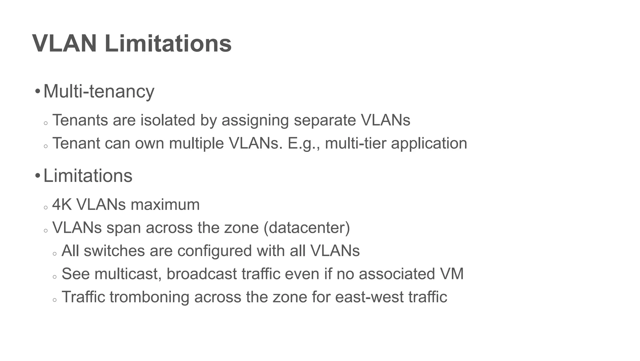 VLAN Limitations
• Multi-tenancy
 ○ Tenants are isolated by assigning separate VLANs
 ○ Tenant can own multiple VLANs. E.g., multi-tier application



• Limitations
 ○ 4K VLANs maximum
 ○ VLANs span across the zone (datacenter)

   ○ All switches are configured with all VLANs

   ○ See multicast, broadcast traffic even if no associated VM

   ○ Traffic tromboning across the zone for east-west traffic




                Limit few hundred tenants per zone
 
