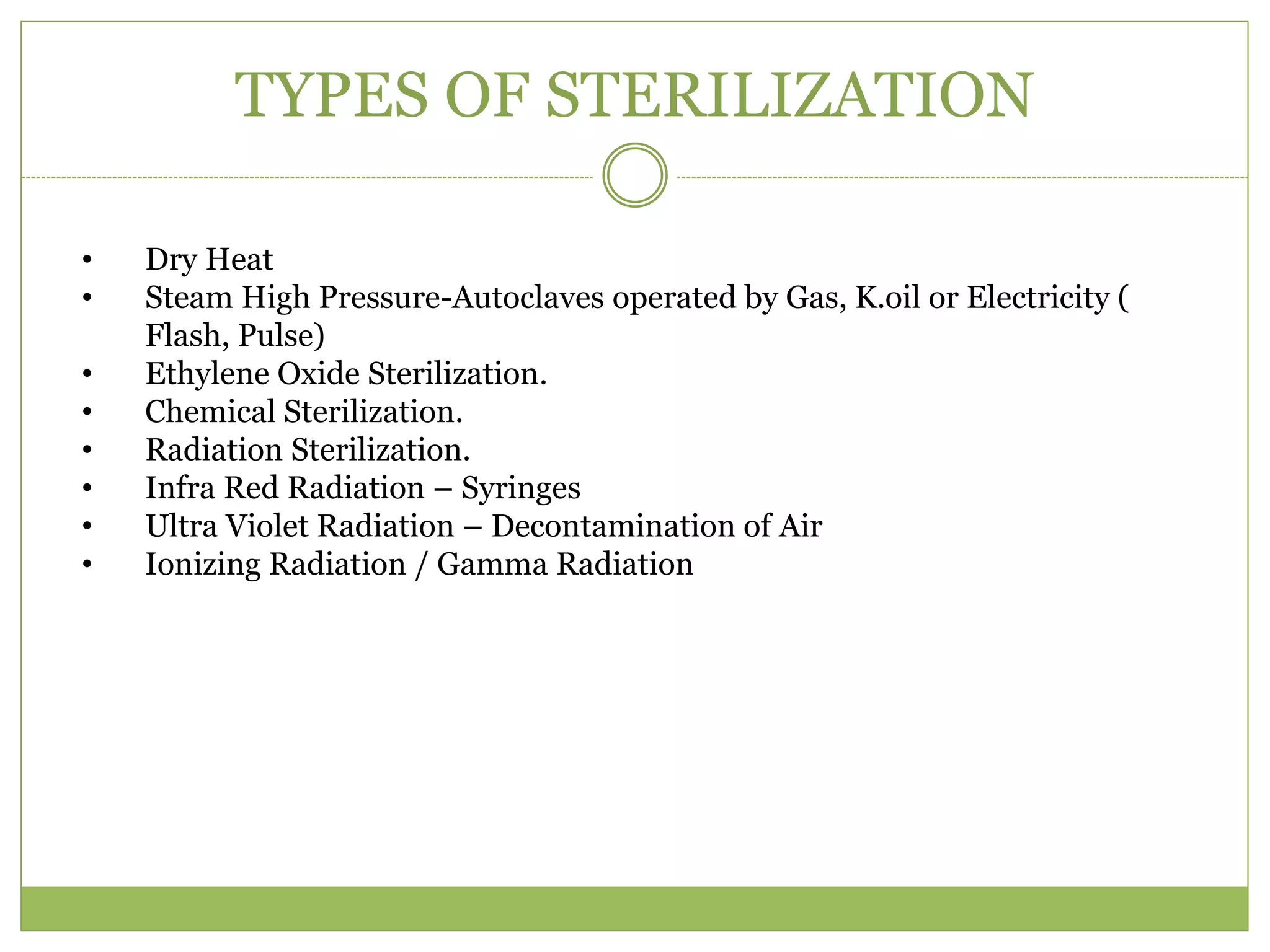 TYPES OF STERILIZATION
• Dry Heat
• Steam High Pressure-Autoclaves operated by Gas, K.oil or Electricity (
Flash, Pulse)
• Ethylene Oxide Sterilization.
• Chemical Sterilization.
• Radiation Sterilization.
• Infra Red Radiation – Syringes
• Ultra Violet Radiation – Decontamination of Air
• Ionizing Radiation / Gamma Radiation
 