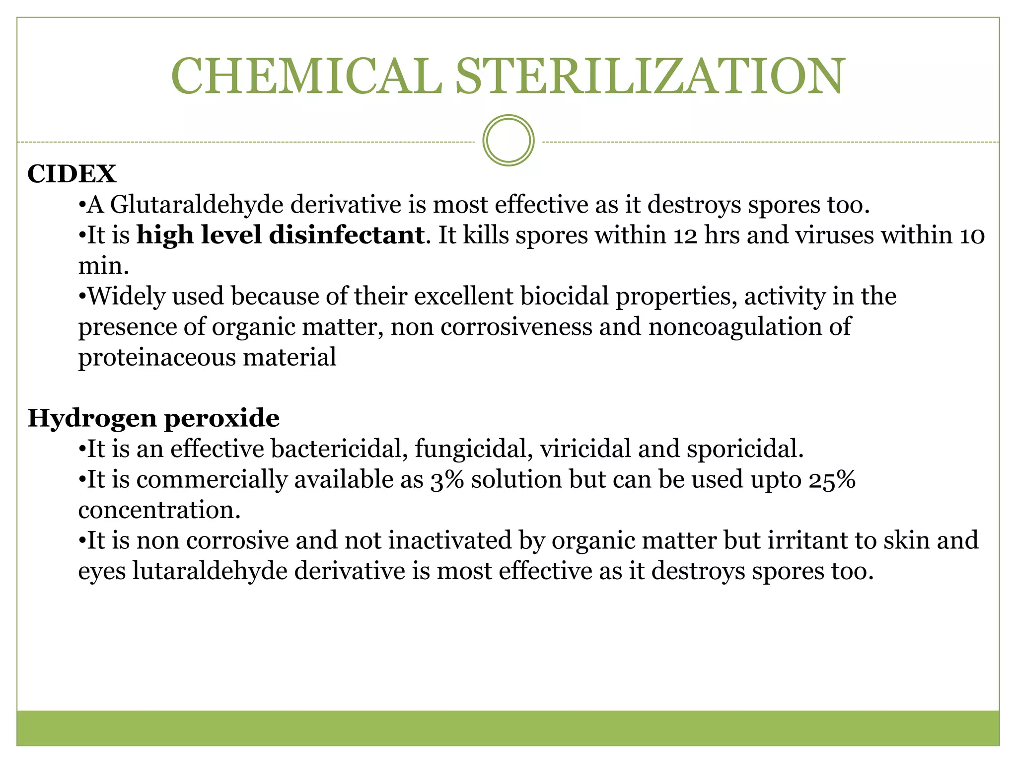 CHEMICAL STERILIZATION
CIDEX
•A Glutaraldehyde derivative is most effective as it destroys spores too.
•It is high level disinfectant. It kills spores within 12 hrs and viruses within 10
min.
•Widely used because of their excellent biocidal properties, activity in the
presence of organic matter, non corrosiveness and noncoagulation of
proteinaceous material
Hydrogen peroxide
•It is an effective bactericidal, fungicidal, viricidal and sporicidal.
•It is commercially available as 3% solution but can be used upto 25%
concentration.
•It is non corrosive and not inactivated by organic matter but irritant to skin and
eyes lutaraldehyde derivative is most effective as it destroys spores too.
 