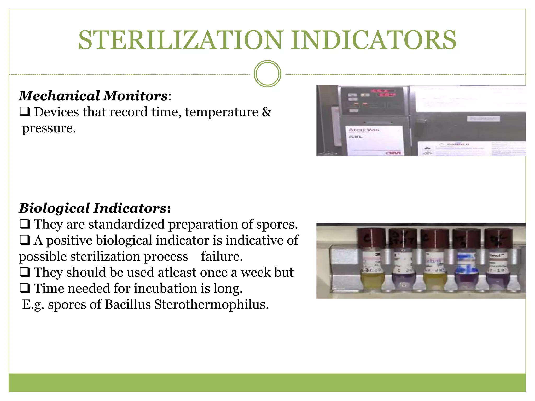 STERILIZATION INDICATORS
Mechanical Monitors:
 Devices that record time, temperature &
pressure.
Biological Indicators:
 They are standardized preparation of spores.
 A positive biological indicator is indicative of
possible sterilization process failure.
 They should be used atleast once a week but
 Time needed for incubation is long.
E.g. spores of Bacillus Sterothermophilus.
 