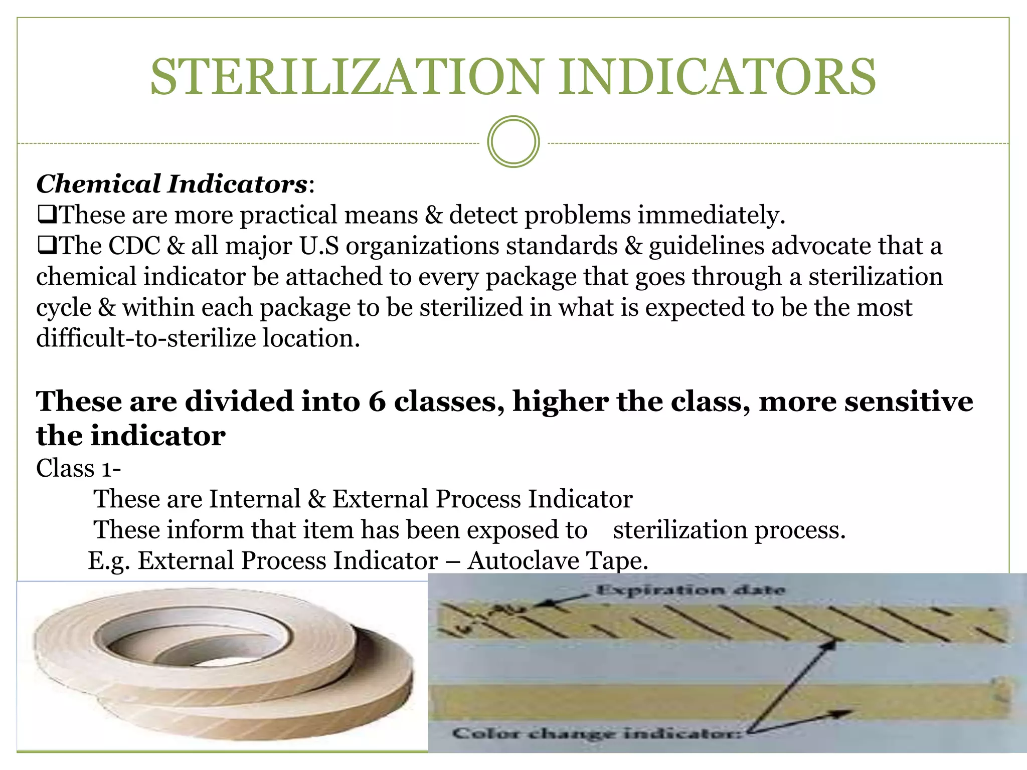 STERILIZATION INDICATORS
Chemical Indicators:
These are more practical means & detect problems immediately.
The CDC & all major U.S organizations standards & guidelines advocate that a
chemical indicator be attached to every package that goes through a sterilization
cycle & within each package to be sterilized in what is expected to be the most
difficult-to-sterilize location.
These are divided into 6 classes, higher the class, more sensitive
the indicator
Class 1-
These are Internal & External Process Indicator
These inform that item has been exposed to sterilization process.
E.g. External Process Indicator – Autoclave Tape.
 