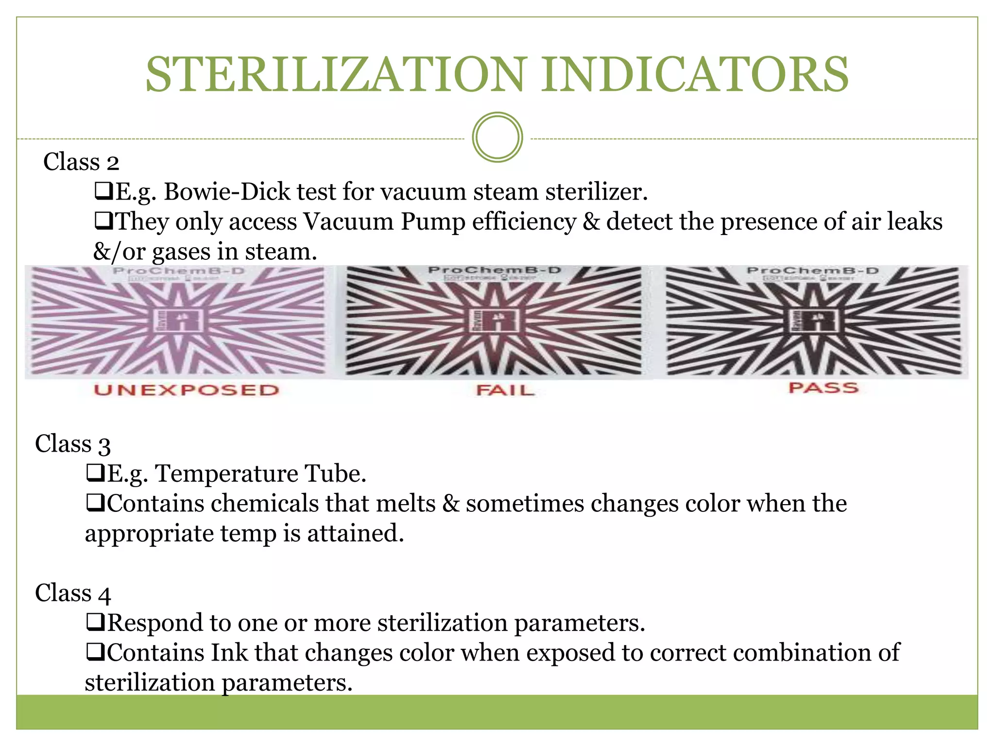 STERILIZATION INDICATORS
Class 2
E.g. Bowie-Dick test for vacuum steam sterilizer.
They only access Vacuum Pump efficiency & detect the presence of air leaks
&/or gases in steam.
Class 3
E.g. Temperature Tube.
Contains chemicals that melts & sometimes changes color when the
appropriate temp is attained.
Class 4
Respond to one or more sterilization parameters.
Contains Ink that changes color when exposed to correct combination of
sterilization parameters.
 