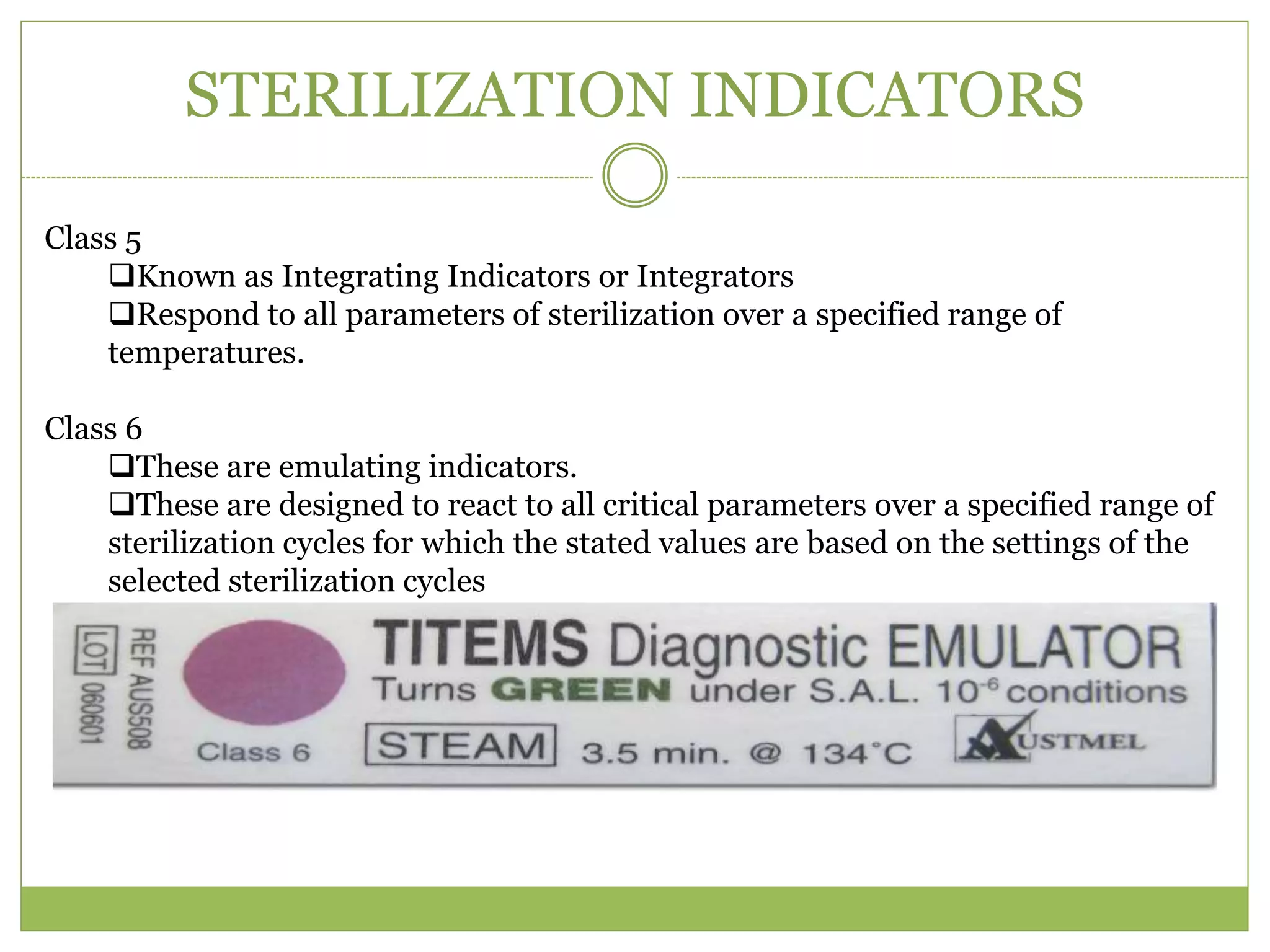 STERILIZATION INDICATORS
Class 5
Known as Integrating Indicators or Integrators
Respond to all parameters of sterilization over a specified range of
temperatures.
Class 6
These are emulating indicators.
These are designed to react to all critical parameters over a specified range of
sterilization cycles for which the stated values are based on the settings of the
selected sterilization cycles
 