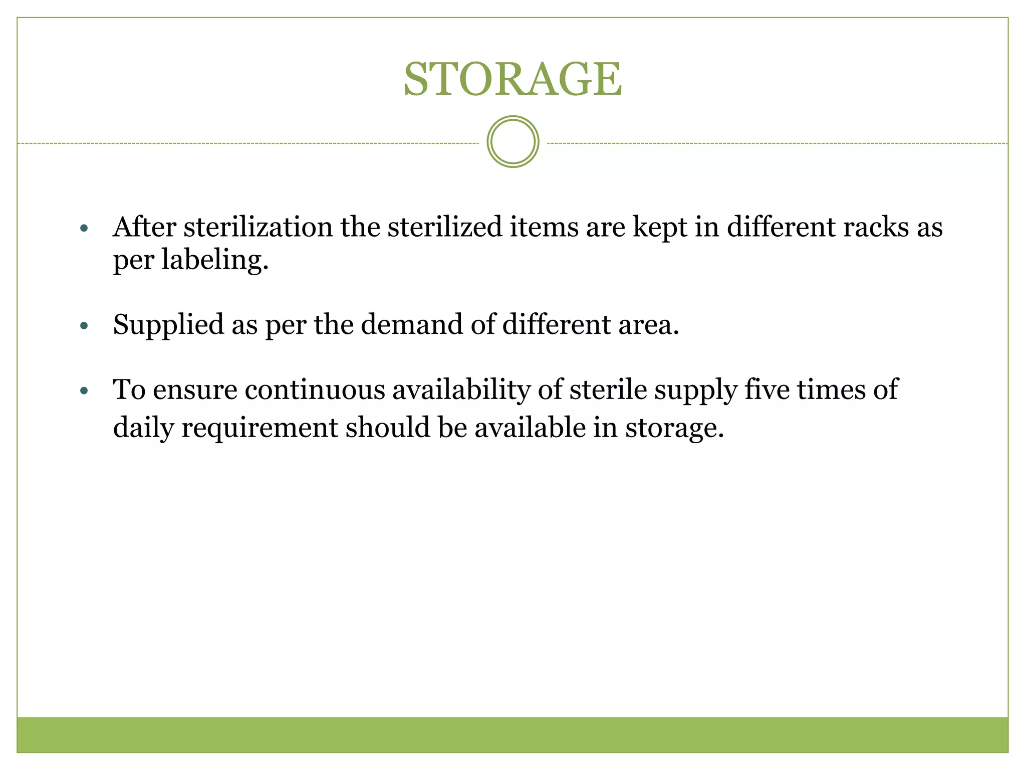 STORAGE
• After sterilization the sterilized items are kept in different racks as
per labeling.
• Supplied as per the demand of different area.
• To ensure continuous availability of sterile supply five times of
daily requirement should be available in storage.
 