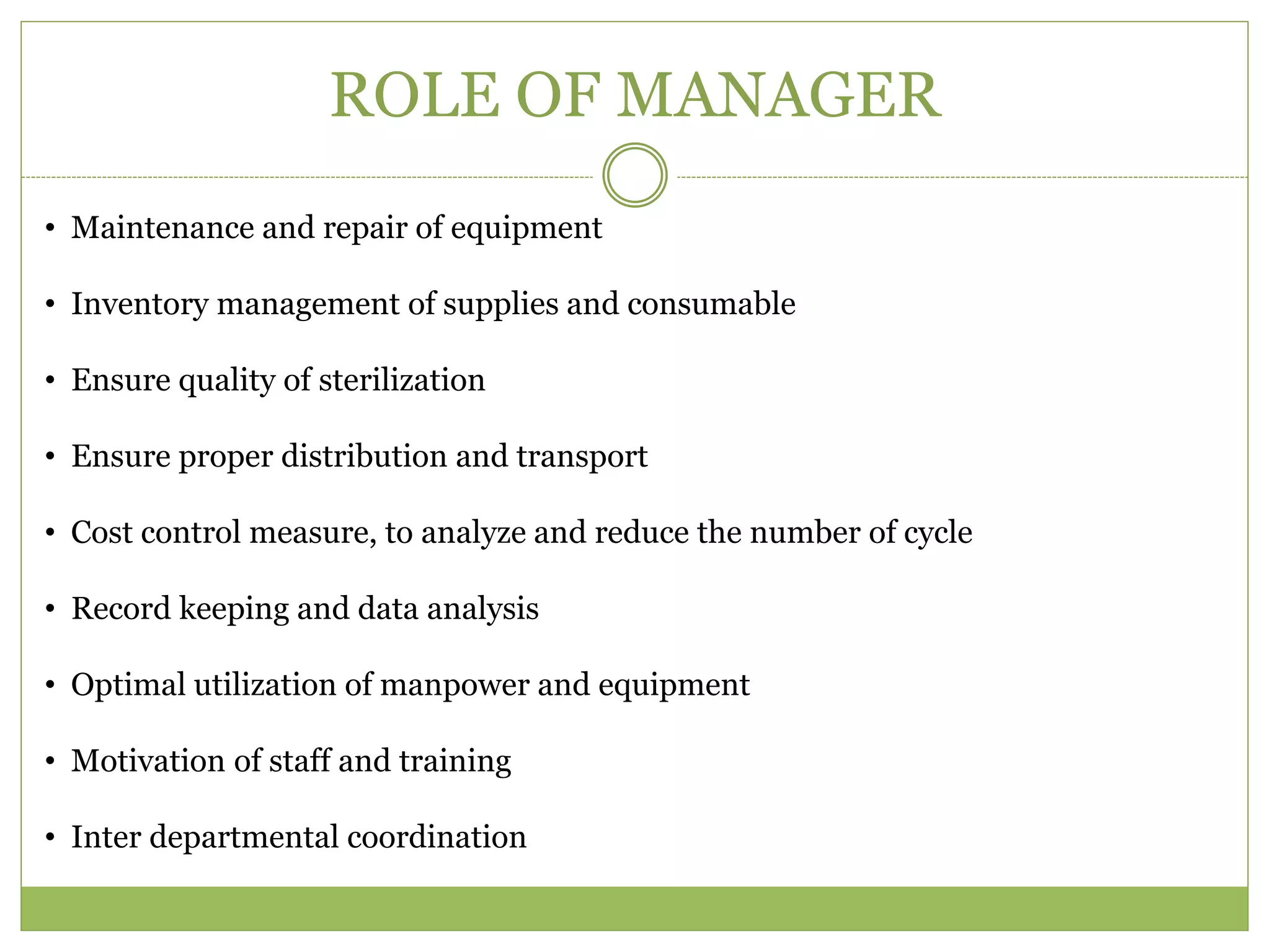 ROLE OF MANAGER
• Maintenance and repair of equipment
• Inventory management of supplies and consumable
• Ensure quality of sterilization
• Ensure proper distribution and transport
• Cost control measure, to analyze and reduce the number of cycle
• Record keeping and data analysis
• Optimal utilization of manpower and equipment
• Motivation of staff and training
• Inter departmental coordination
 