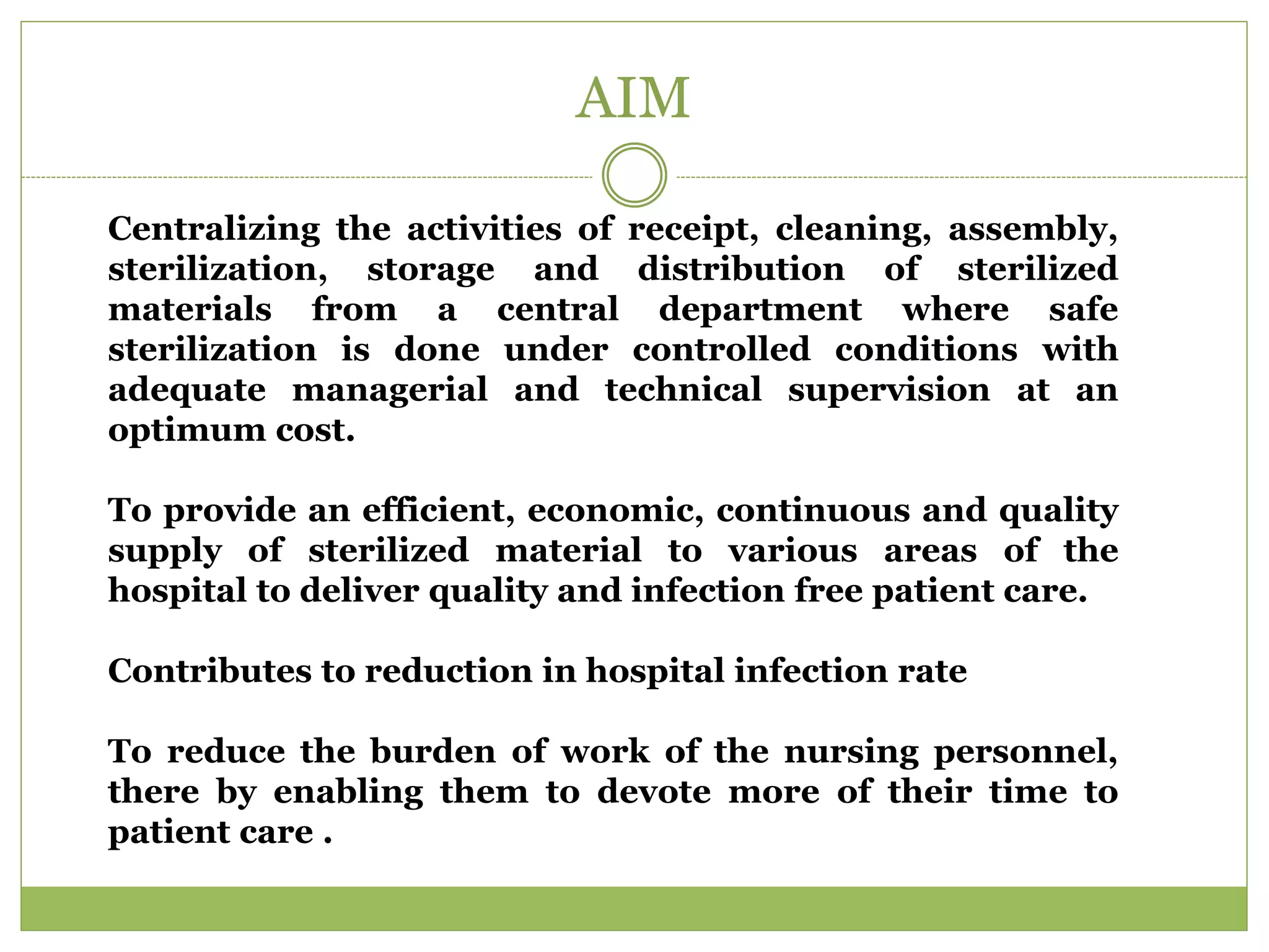 AIM
Centralizing the activities of receipt, cleaning, assembly,
sterilization, storage and distribution of sterilized
materials from a central department where safe
sterilization is done under controlled conditions with
adequate managerial and technical supervision at an
optimum cost.
To provide an efficient, economic, continuous and quality
supply of sterilized material to various areas of the
hospital to deliver quality and infection free patient care.
Contributes to reduction in hospital infection rate
To reduce the burden of work of the nursing personnel,
there by enabling them to devote more of their time to
patient care .
 