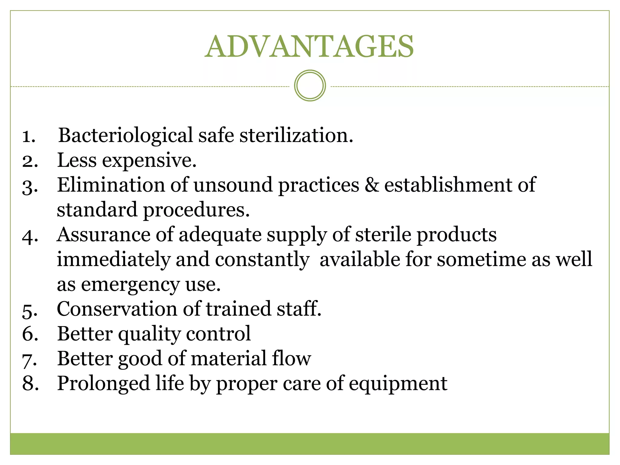 ADVANTAGES
1. Bacteriological safe sterilization.
2. Less expensive.
3. Elimination of unsound practices & establishment of
standard procedures.
4. Assurance of adequate supply of sterile products
immediately and constantly available for sometime as well
as emergency use.
5. Conservation of trained staff.
6. Better quality control
7. Better good of material flow
8. Prolonged life by proper care of equipment
 