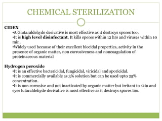 CHEMICAL STERILIZATION
CIDEX
•A Glutaraldehyde derivative is most effective as it destroys spores too.
•It is high level disinfectant. It kills spores within 12 hrs and viruses within 10
min.
•Widely used because of their excellent biocidal properties, activity in the
presence of organic matter, non corrosiveness and noncoagulation of
proteinaceous material
Hydrogen peroxide
•It is an effective bactericidal, fungicidal, viricidal and sporicidal.
•It is commercially available as 3% solution but can be used upto 25%
concentration.
•It is non corrosive and not inactivated by organic matter but irritant to skin and
eyes lutaraldehyde derivative is most effective as it destroys spores too.
 