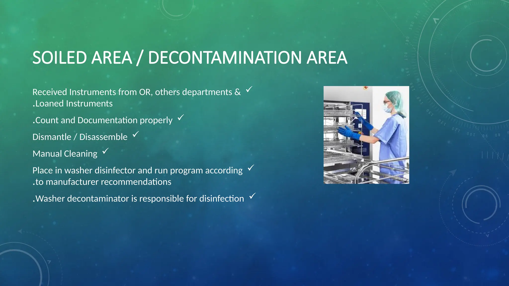 SOILED AREA / DECONTAMINATION AREA

Received Instruments from OR, others departments &
Loaned Instruments
.

Count and Documentation properly
.

Dismantle / Disassemble

Manual Cleaning

Place in washer disinfector and run program according
to manufacturer recommendations
.

Washer decontaminator is responsible for disinfection
.
 