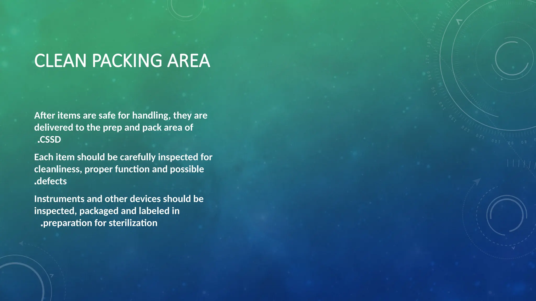 CLEAN PACKING AREA
After items are safe for handling, they are
delivered to the prep and pack area of
CSSD
.
Each item should be carefully inspected for
cleanliness, proper function and possible
defects
.
Instruments and other devices should be
inspected, packaged and labeled in
preparation for sterilization
.
 