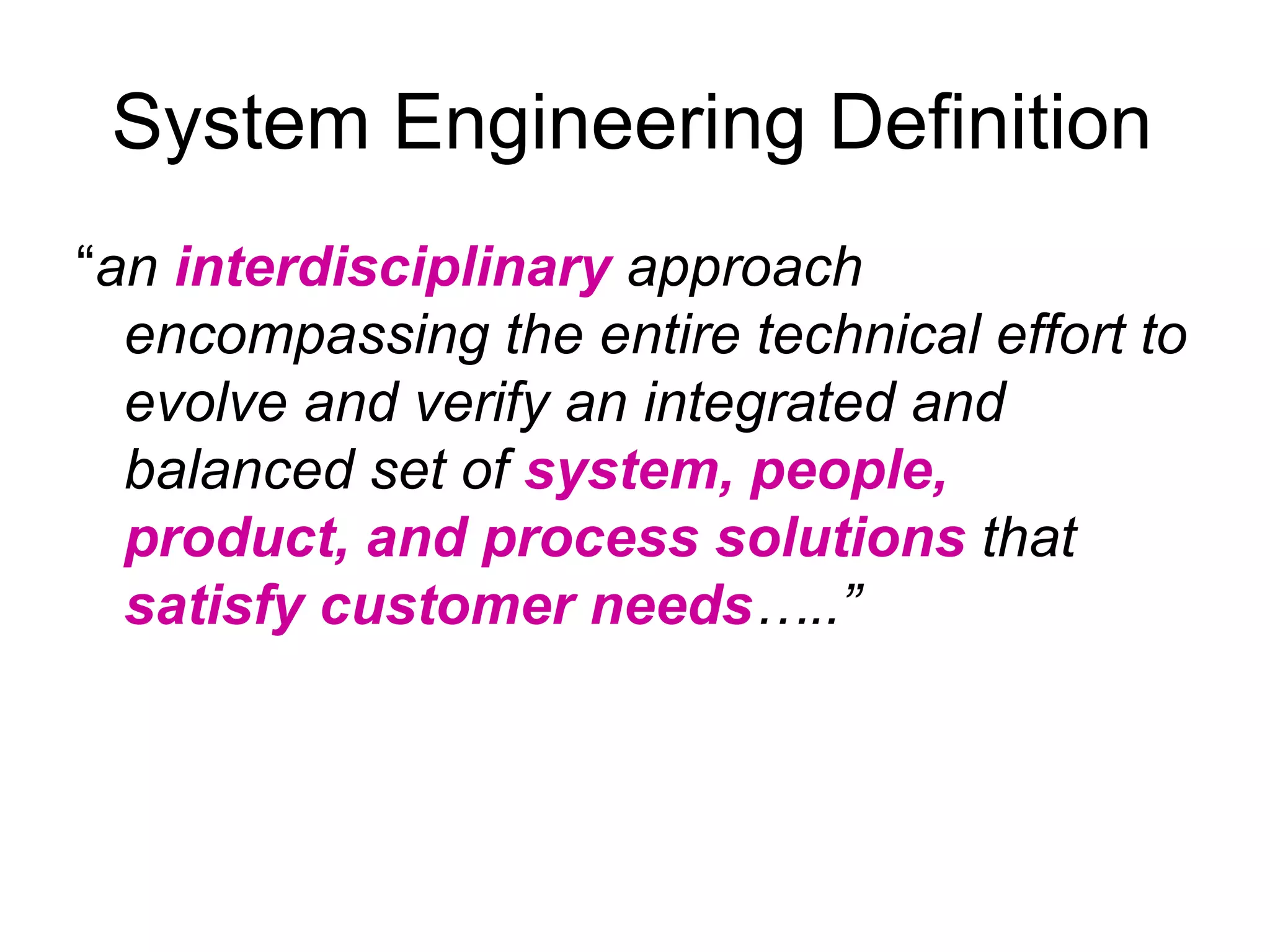 System Engineering Definition “ an  interdisciplinary  approach encompassing the entire technical effort to evolve and verify an integrated and balanced set of  system, people, product, and process solutions  that  satisfy customer needs …..”   