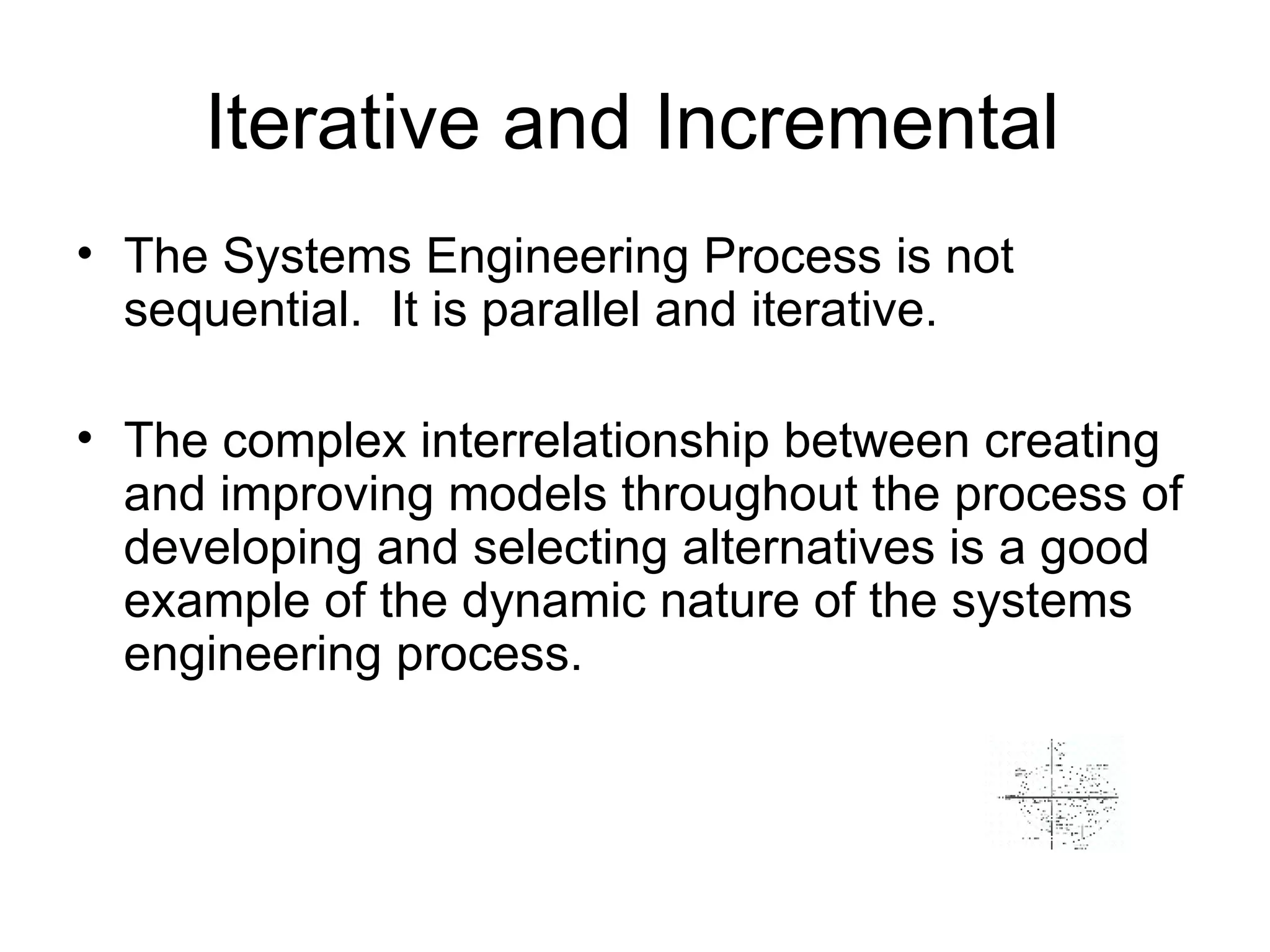 Iterative and Incremental The Systems Engineering Process is not sequential.  It is parallel and iterative.  The complex interrelationship between creating and improving models throughout the process of developing and selecting alternatives is a good example of the dynamic nature of the systems engineering process.  