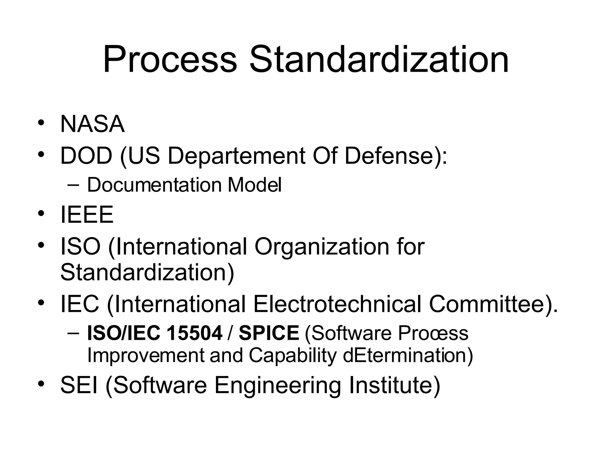 Process Standardization NASA DOD (US Departement Of Defense): Documentation Model  IEEE ISO (International Organization for Standardization)  IEC (International Electrotechnical Committee).  ISO/IEC 15504  /  SPICE  (Software Process Improvement and Capability dEtermination)  SEI (Software Engineering Institute) 