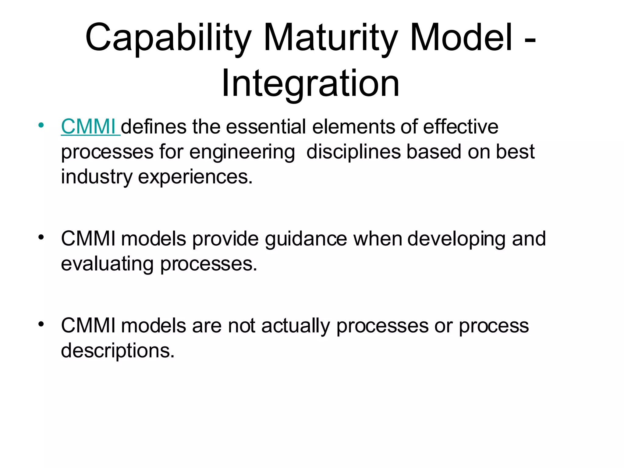 Capability Maturity Model - Integration CMMI  defines the essential elements of effective processes for engineering  disciplines based on best industry experiences. CMMI models provide guidance when developing and evaluating processes.  CMMI models are not actually processes or process descriptions.  