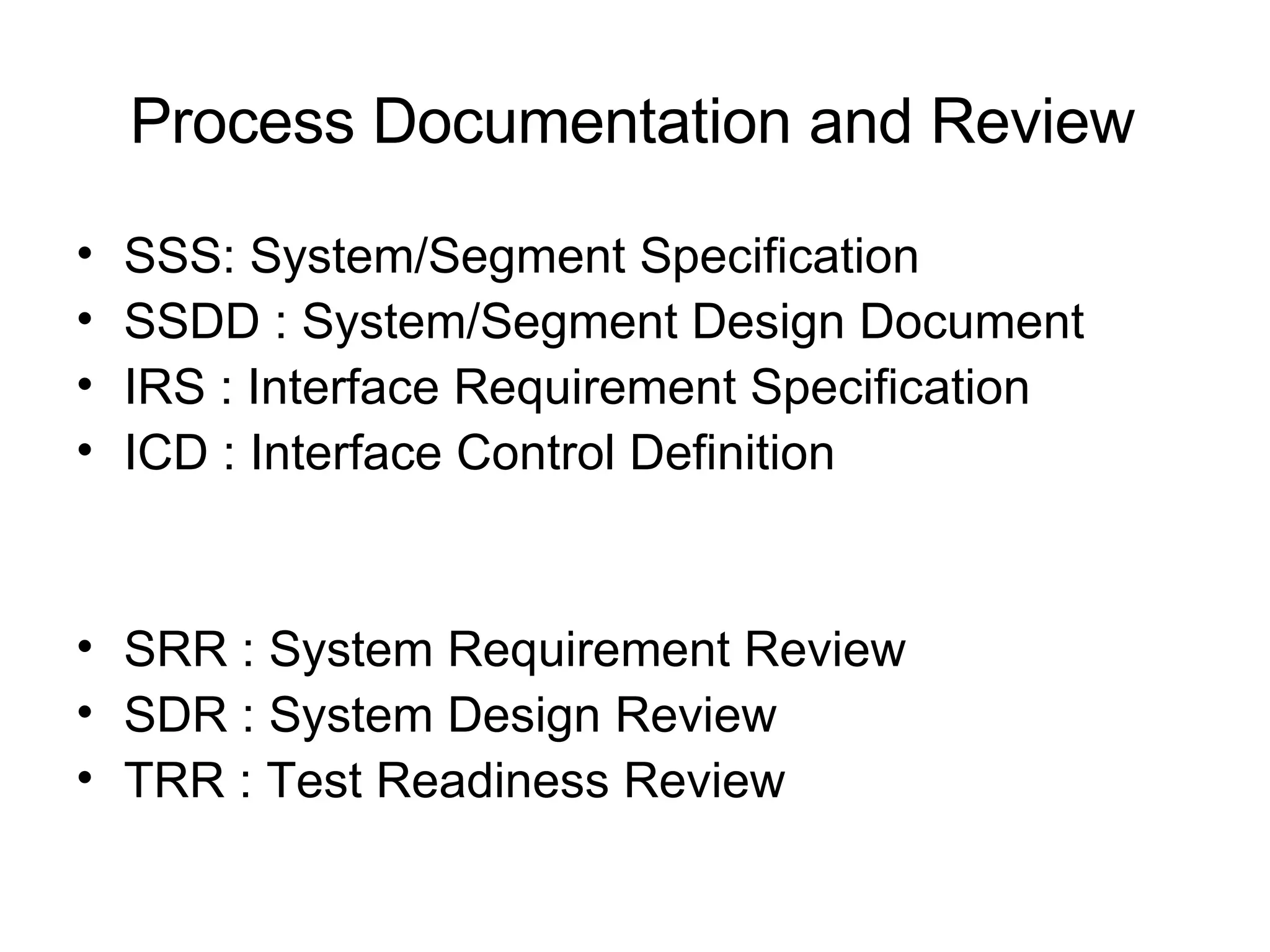 Process Documentation and Review SSS: System/Segment Specification  SSDD : System/Segment Design Document  IRS : Interface Requirement Specification ICD : Interface Control Definition SRR : System Requirement Review SDR : System Design Review TRR : Test Readiness Review 