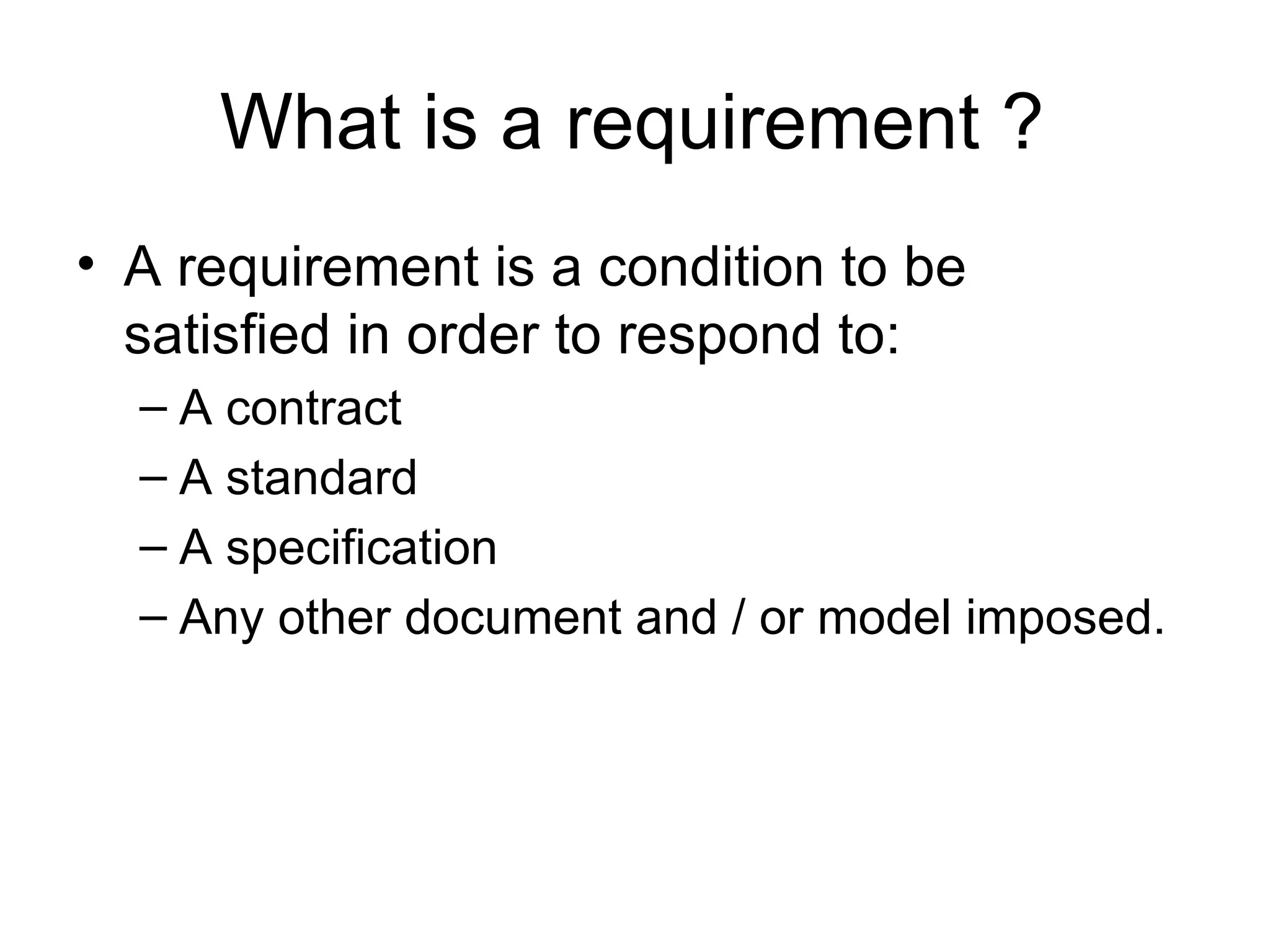 What is a requirement ? A requirement is a condition to be satisfied in order to respond to: A contract A standard A specification  Any other document and / or model imposed. 