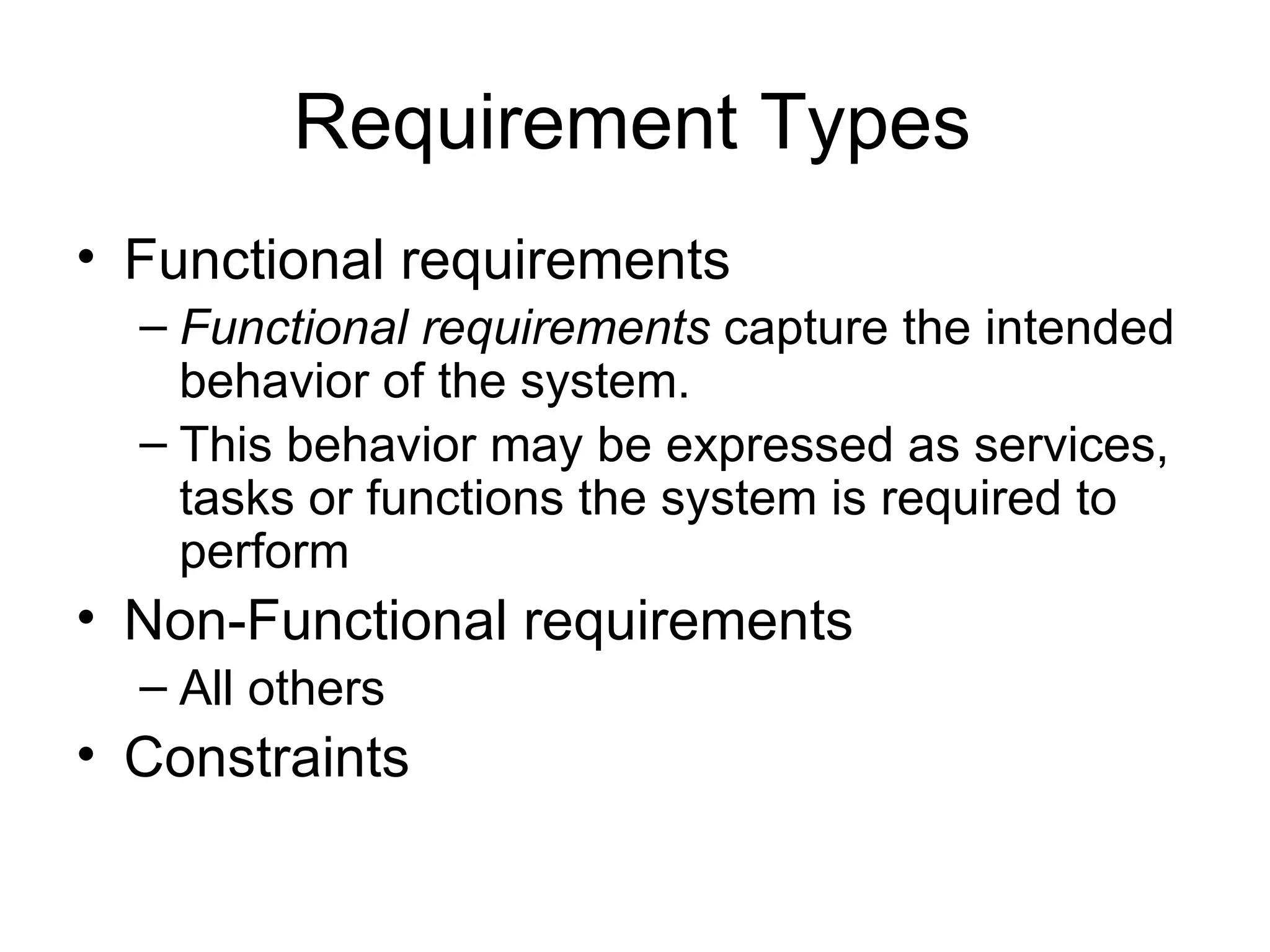 Requirement Types Functional requirements Functional requirements  capture the intended behavior of the system.  This behavior may be expressed as services, tasks or functions the system is required to perform Non-Functional requirements All others Constraints 