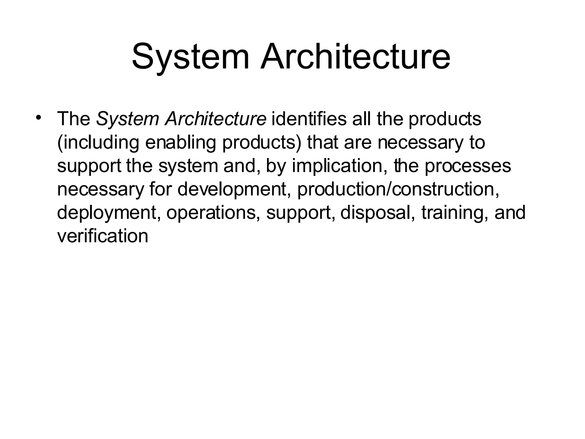 System Architecture The  System Architecture  identifies all the products (including enabling products) that are necessary to support the system and, by implication, the processes necessary for development, production/construction, deployment, operations, support, disposal, training, and verification 