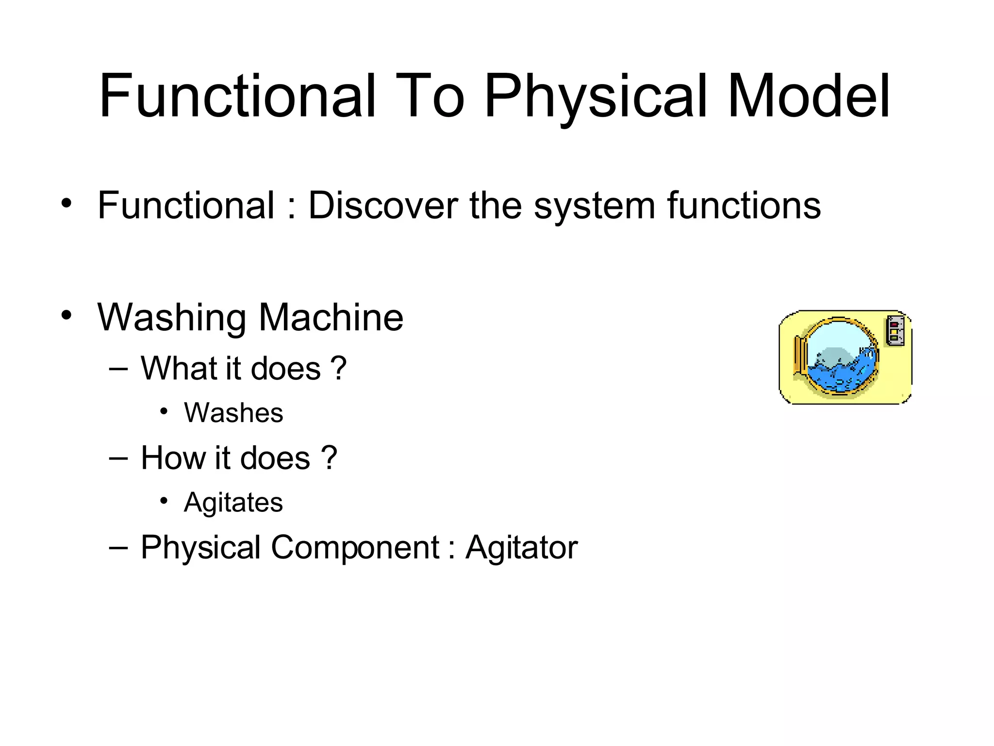 Functional To Physical Model Functional : Discover the system functions Washing Machine What it does ? Washes How it does ? Agitates Physical Component : Agitator 