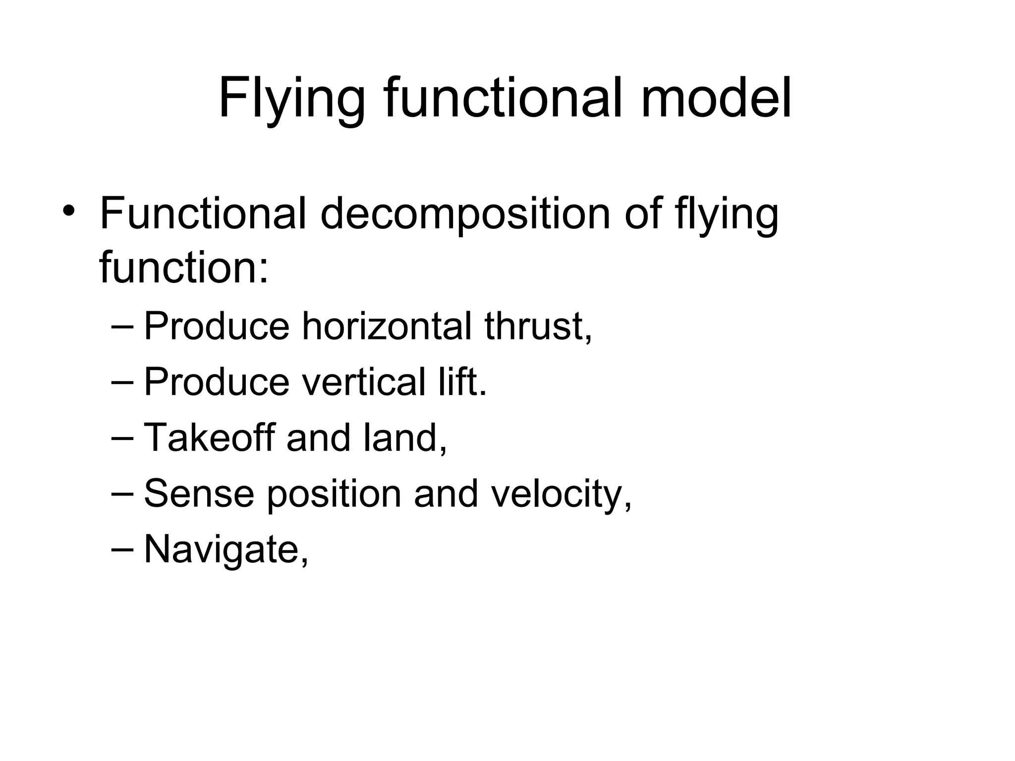 Flying functional model Functional decomposition of flying function: Produce horizontal thrust, Produce vertical lift.  Takeoff and land,  Sense position and velocity,  Navigate,  