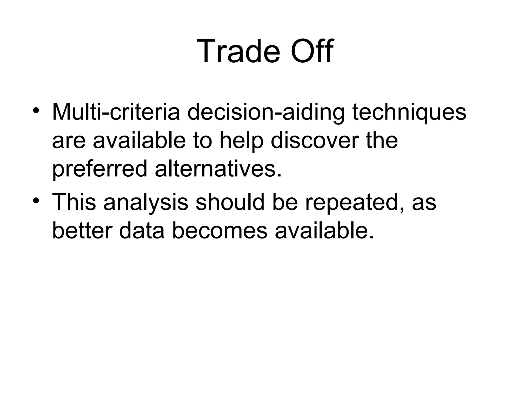 Trade Off Multi-criteria decision-aiding techniques are available to help discover the preferred alternatives.  This analysis should be repeated, as better data becomes available.  