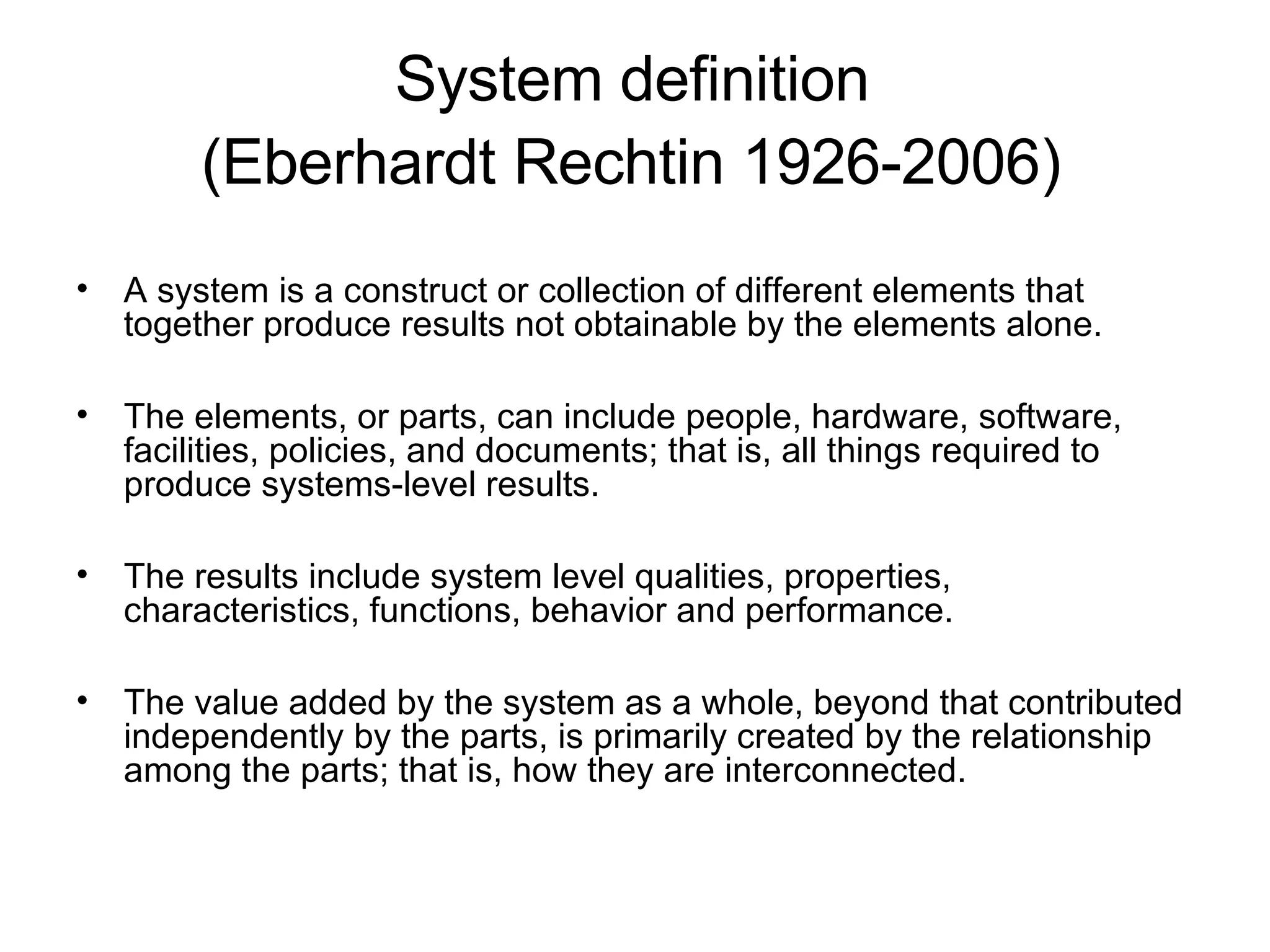 System definition  (Eberhardt Rechtin 1926-2006)   A system is a construct or collection of different elements that together produce results not obtainable by the elements alone.   The elements, or parts, can include people, hardware, software, facilities, policies, and documents; that is, all things required to produce systems-level results.   The results include system level qualities, properties, characteristics, functions, behavior and performance.   The value added by the system as a whole, beyond that contributed independently by the parts, is primarily created by the relationship among the parts; that is, how they are interconnected. 
