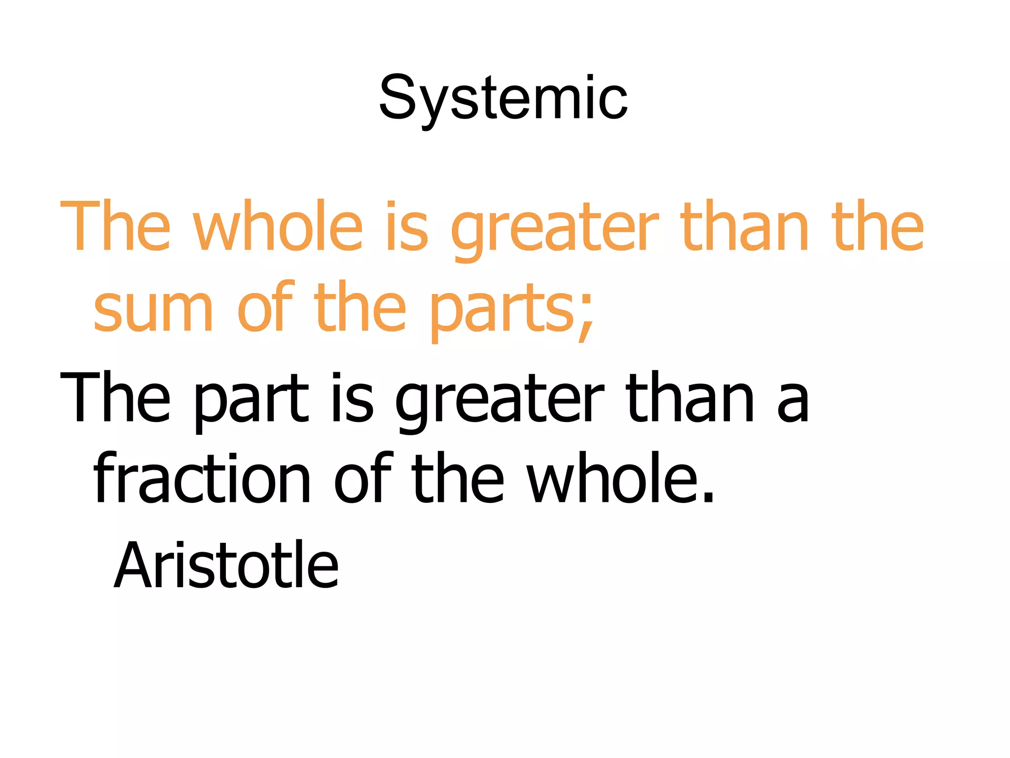 Systemic The whole is greater than the sum of the parts;  The part is greater than a fraction of the whole. Aristotle 