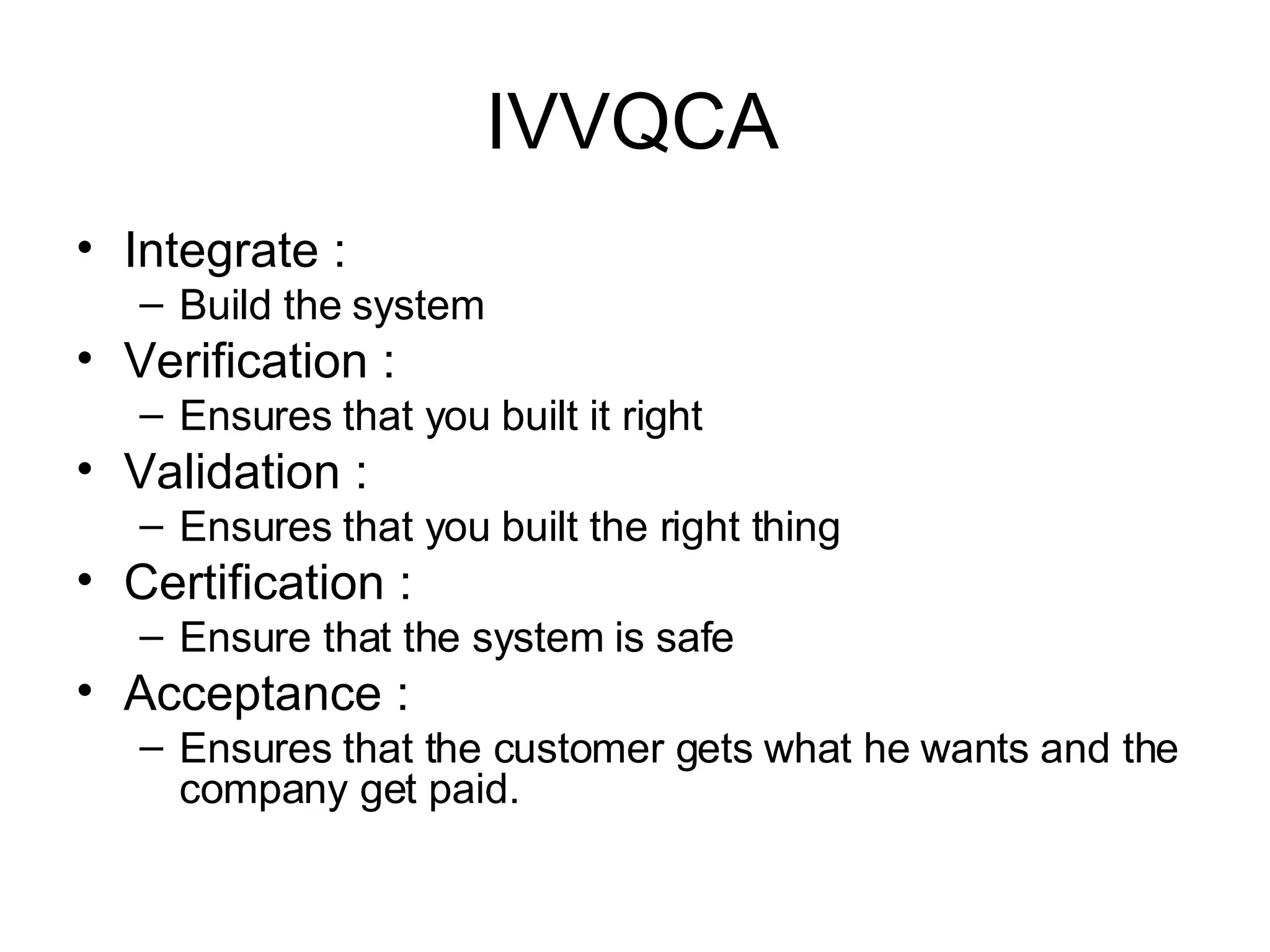 IVVQCA Integrate :  Build the system Verification :  Ensures that you built it right Validation :  Ensures that you built the right thing Certification :  Ensure that the system is safe Acceptance :  Ensures that the customer gets what he wants and the company get paid. 