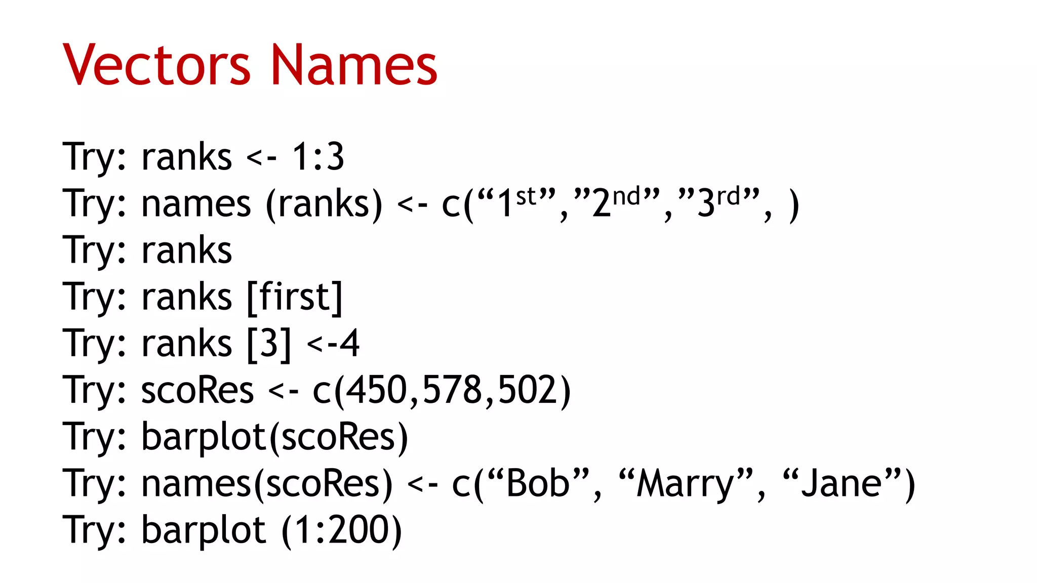 Vectors Names
Try: ranks <- 1:3
Try: names (ranks) <- c(“1st”,”2nd”,”3rd”, )
Try: ranks
Try: ranks [first]
Try: ranks [3] <-4
Try: scoRes <- c(450,578,502)
Try: barplot(scoRes)
Try: names(scoRes) <- c(“Bob”, “Marry”, “Jane”)
Try: barplot (1:200)
 