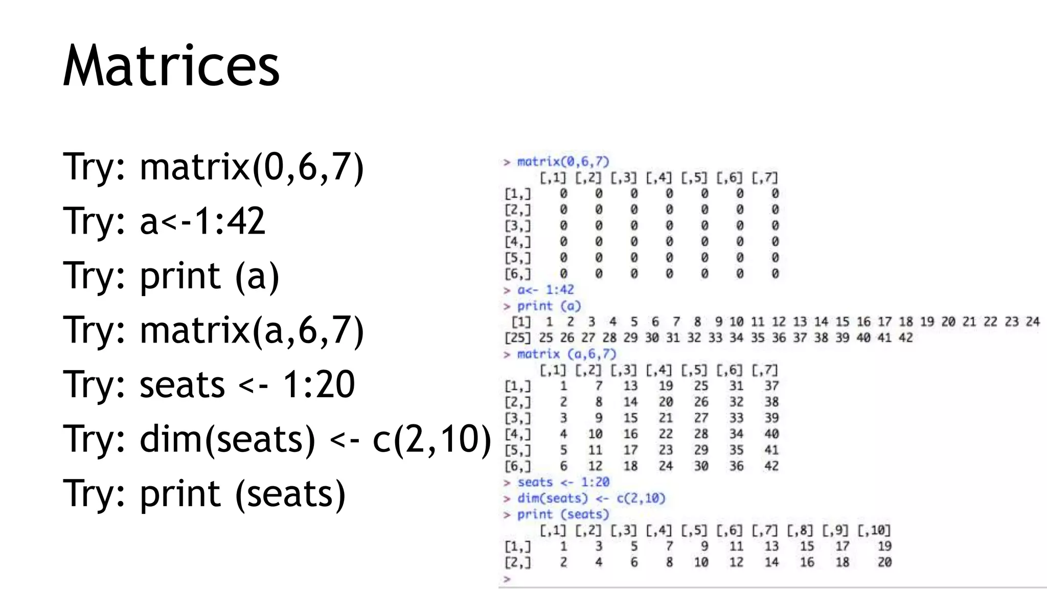 Matrices
Try: matrix(0,6,7)
Try: a<-1:42
Try: print (a)
Try: matrix(a,6,7)
Try: seats <- 1:20
Try: dim(seats) <- c(2,10)
Try: print (seats)
 